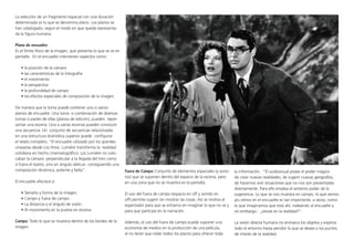 La selección de un fragmento espacial con una duración
determinada es lo que se denomina plano. Los planos se
han catalogado, según el modo en que queda representa-
da la figura humana.
Plano de encuadre:
Es el límite físico de la imagen, que presenta lo que se ve en
pantalla. En el encuadre intervienen aspectos como:
• la posición de la cámara
• las características de la fotografía
• el movimiento
• la perspectiva
• la profundidad de campo
• los efectos especiales de composición de la imagen.
De manera que la toma puede contener uno o varios
planos de encuadre. Una toma o combinación de diversas
tomas o partes de ellas (planos de edición), pueden repre-
sentar una escena. Una o varias escenas pueden consitutir
una secuencia. Un conjunto de secuencias relacionadas
en una estructura dramática superior puede configurar
el relato completo. “El encuadre utilizado por los grandes
cineastas desde Los Hnos. Lumière transforma la realidad
cotidiana en hecho cinematográfico. Los Lumière no colo-
caban la cámara perpendicular a la llegada del tren como
si fuera el teatro, sino en ángulo oblicuo consiguiendo una
composición dinámica, potente y bella”.
El encuadre afectará a:
• Tamaño y forma de la imagen.
• Campo y fuera de campo.
• La distancia y el ángulo de visión.
• Al movimiento en la puesta en escena.
Campo: Todo lo que se muestra dentro de los bordes de la
imagen.
Fuera de Campo: Conjunto de elementos espaciales (y sono-
ros) que se suponen dentro del espacio de la escena, pero
en una zona que no se muestra en la pantalla.
El uso del fuera de campo (espacio en off y sonido en
off) permite sugerir sin mostrar las cosas. Así se motiva al
espectador para que se esfuerce en imaginar lo que no ve y
para que participe en la narración.
Además, el uso del fuera de campo puede suponer una
economía de medios en la producción de una película,
al no tener que rodar todos los planos para ofrecer toda
la información. “El audiovisual posee el poder mágico
de crear nuevas realidades, de sugerir nuevas geografías,
de hacernos vivir situaciones que no nos son presentadas
directamente. Para ello emplea el extremo poder de la
sugerencia. Lo que se nos muestra en campo, lo que vemos
y/u oímos en el encuadre es tan importante, a veces, como
lo que imaginamos que está ahí, rodeando al encuadre y
sin embargo... ¿existe en la realidad?”.
La visión directa humana no enmarca los objetos y explora
todo el entorno hasta percibir lo que se desea o los puntos
de interés de la realidad.
 