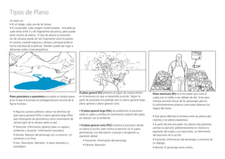 Tipos de Plano
Un plano es:
• En el rodaje, cada una de las tomas.
• En la pantalla, cada imagen ininterrumpida. Una película
suele tener entre 5 y 40 fragmentos-­secuencia, pero puede
tener cientos de planos. El tipo de planos (y movimien-
tos de cámara) puede ser tan importante como la puesta
en escena, creando espacios y tiempo y enriqueciendo la
forma narrativa de la película. También puede dar lugar a
diferentes estilos cinematográficos.
Plano panorámico o panorámica encuadra un amplio paisa-
je en el que el escenario es protagonista por encima de la
figura humana.
• Algunos autores prefieren utilizar los términos de
gran plano general (GPG) o plano general largo (PGL)
para distinguirlo de panorámica como movimiento de
cámara (giro de la cámara sobre su eje).
• Transmite: Información general sobre un espacio,
ambiente o situación. Información evocadora.
• Denota: Relación del personaje con su entorno. Un
comienzo o un final.
• Uso: Descriptivo. Narrativo. A veces dramático y
psicológico.
El plano general (PG) presenta al sujeto de cuerpo entero
en el escenario en que se desarrolla la acción. Según la
parte de escenario encuadrada será un plano general largo,
plano general o plano general corto. 	 	 	
• El plano general largo (PGL) da predominio al escenario
sobre el sujeto y enfatiza el movimiento corporal del sujeto
en relación con el ambiente.
• El plano general corto (PGC) muestra el escenario donde
se realiza la acción, pero centra la atención en el sujeto
permitiendo una descripción corporal y recogiendo su
expresión global. 	
• Transmite: Información del personaje.
• Denota: Narración.
Plano americano (PA) es el encuadre que corta al
sujeto por la rodilla o por debajo de ella. Sirve para
mostrar acciones físicas de los personajes pero es
lo suficientemente próximo como para observar los
rasgos del rostro.
• Este plano delimita la frontera entre los planos des-
criptivos y los planos expresivos.
• A partir de este encuadre, los planos más próximos
centran la atención preferentemente en mostrar la
expresión del sujeto y sus reacciones, en detrimento
del escenario de la acción.
• Transmite: Información del personaje y comienzo de
un diálogo.
• Denota: El personaje como centro.
 