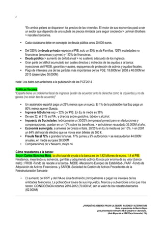 2

*En ambos países se dispararon los precios de las viviendas. El motor de sus economías pasó a ser
un sector que dependía de una subida de precios ilimitada para seguir creciendo > Lehman Brothers
> rescates bancarios.
•

Cada ciudadano debe en concepto de deuda pública unos 20.000 euros.

•

Del 325% de deuda privada respecto al PIB, solo un 85% es de Familias. 126% sociedades no
financieras (empresas y pymes) y 113% de financieras.
Deuda pública > aumento de déficit anual > no sustento adecuado de los ingresos.
Gran parte del déficit acumulado son costes directos o indirectos de las ayudas a la banca:
inyecciones del FROB, garantías y avales, espquemas de protección de activos y ayudas fiscales.
Pago de intereses una de las partidas más importantes de los PGE: 18.600M en 2008 a 40.000M en
2013 (desempleo 30.000M)

•
•
•

Nota: Los datos son anteriores a la publicación de los PGE2014
Políticas fiscales:
"España tiene un problema fiscal de ingresos (están de acuerdo tanto la derecha como la izquierda) y no de
gastos (no están tan de acuerdo)"
•
•
•
•
•
•
•

Un asalariado español paga un 26% menos que un sueco. El 1% de la población rica Esp paga un
80% menos que en Suecia.
Ingresos tributarios esp – 32% del PIB. En Eu la media es 38%
De ese 32, el 91% es IVA , y directos sobre gastolina, tabaco y alcohol.
Impuesto de Sociedades: teóricamente un 30/25% (empresas/pymes) pero en deducciones y
compensaciones, quedan en un 10% sobre los beneficios. > se hubieran recaudado 35.000M al año.
Economía sumergida, a aniveles de Grecia e Italia. 20/25% en Eu la media es del 10%. > en 2007
un 64% del total de efectivo que se movia eran billetes de 500 €.
Fraude fiscal 72% a grandes fortunas. 17% pymes y 9% autónomos > se reacaudarían 44.000M
anuales, en media europea 38.500M
Comparaciones de V Navarro, mejor no.

Cómo rescatamos a la banca:
Según Carlos Sánchez Mato, la cifra total de ayuda a la banca es de 1.42 billones de euros, 1,4 el PIB:
Préstamos, mejorando su solvencia, garntías y adquiriendo activos tóxicos por encima de su valor (banco
malo) : FROB -Fondo de rescate a la banca-, MEDE -Mecanismo Europeo de Estabilidad-, FAAF -Fondo de
Adquisición de Activos Financieros- y SAREB -Sociedad de Gestion de Activos Procedentes de la
Reestructuración Bancaria•

El aumento del IRPF y del IVA se está destinando principalmente a pagar los inereses de las
entidades financieras. La población a través de sus impuestos, financia y subvenciona a los que más
tienen. COINCIDENCIA recortes 2010-2012 (70.000 M ) con el valor de los rescates bancarios
(62.000M)

¿PORQUÉ NO DEBEMOS PAGAR LA DEUDA? RAZONES Y ALTERNATIVAS
Notas preparatorias de Merche Negro
para presentación miércoles 16 de Octubre en Barcelona.
(Aula Magna de la UBM Plaça Universitat, 19h)

 
