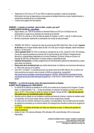 4

•
•

Reducción en 2013 de un 37,7% de. PGE en materia de igualdad y violencia de géndero.
Elliminación de la ley de dependencia y los puestos de trabajo femeninos en gran medida directos, o
cotizaciones sociales de los no profesionales.
*Lectura de la página final del capítulo.

SANIDAD – La deuda y la sanidad: ¿Qué se debe, a quién y por qué?
ALBANO DANTE FACHIN @_cafeambllet.
• Según Albano, los 1.000 M recortados en Sanidad Pública en CAT por el CATsalut han ido
directamente a l pago de los intereses de la deuda de la GenCat.
• 2011-2012: Au ento de un 35% de listas de espera.En España, un 24% = más de ½ millón de pax.
• Boi Ruiz recomienda “totalmente la contratación de mutuas de salud privadas”
•
•

•
•
•

ESPAÑA. RD 16/2012 > exclusión de miles de personas del SNS. Alpha Pam. Pero no solo: mayores
de 26 años que no hayan estado dados de alta en la SS (que no hayan trabajado, deben declararse
pobres o “sin recursos”)
¿Se ha gastado tanto? En CAT, la inversión en sanidad fue de un 6%, media EU 7,5%. Sin embargo,
una de las mayorres partidas de la deuda CAT es de financiación del CATsalut: Infraestructuras>
derroche e irregularidades detectados en el mismo Parlament. Ej,Xavier Crespo en Girona o el
Hospital de Sant Pau de Barcelona> inversión pública y titularidad privada.
Industria farmacéutica y el lobby antigenéricos de FarmaIndustria (patronal de laboratorios) y presió
para cobrar sus facturas.
Gasto extra de la sanidad privada que recibe derivaciones: en Valencia una resonancia derivada es
un 138% más cara que en la pública.
Junio 2011, La Razón: “La sanidad acumula una deuda récord de 9.390 millones. En un entorno de
crisis económica tan severo como el actual, la SNS es simplemente, insostenible”:
http://www.larazon.es/detalle_hemeroteca/noticias/LA_RAZON_380432/2204-la-sanidad-acumulauna-deuda-record-de-9-390-millones#.UlvybyRFTpo lo dijo Duran i Lleida asistido por “expertos del
sector”.

POBREZA – La crisis de la deuda, motor del emponrecimiento en España.
ALBERT SALÉS @Albertsc79 e INÉS MARCO
• El umbral de la pobreza se establece en el 60% de la media de los ingresos de los hogares. Si estos
bajan, el umbral también. P ej → la tasa de jubilados en situación de pobreza es menor en el 2012
que en el 2011. Pero porque la media de ingreos ha bajado: trampa del INE. Cada vez hay que ser
más pobre para ser considerado pobre en España.
• Sectores que sin trabajo se ven arrojados a pobreza permanente: jóvenes, mujeres de mediana edad
e inmigrantes. Son los que cotizan menos y tienen menos protecciones sociales.
• En otras crisis los hombres mantenían sus puestos o se prejubilaban. Aquí la destrucción del empleo
de calidad ha aumentado por la reforma laboral. Era desigual pero frenaba la caída de los hogares en
la pobreza.
• 1er T 2013: 1,9 millones de familias con todos sus miembros en paro, 2 millones de parados sin
ninguna prestación.
• Acabar el mes: 14% extrema dificultad, 20% dificultad, 29% cierta dificultad, 40% no tiene para
imprevistos.
¿PORQUÉ NO DEBEMOS PAGAR LA DEUDA? RAZONES Y ALTERNATIVAS
Notas preparatorias de Merche Negro
para presentación miércoles 16 de Octubre en Barcelona.
(Aula Magna de la UBM Plaça Universitat, 19h)

 