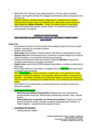 5

•
•
•

RECETA DEL FMI: Polarización social: rebaja de salarios un 10% más, reducir en sanidad y
educación, más impuestos indirectos (IVA), adelgazar la administración pública (previsto para el Cmin
del viernes 18)
Programa neoliberal y actividades caritativas. Estigmatización y culpabilización de la pobreza.
Empobrecimiento de clases medias como catástrofe natural. Malos hábitos y falta de esfuerzo en
clases trabajadoras. Welfare vs Workfare → Rosell “con subsidios la gente no busca trabajo”
Utilización de subsidios bajo sospecha > pobres “oficiales”. Si no asumimos la precariedad no
tenemos derecho a la asistencia.
CAPÍTULO IV: DEUDA ILEGÍTIMA
PABLO MARTÍNEZ, IOLANDA FRESNILLO @ifresnillo, INÉS MARCO Y GEMMA TARAFA
@gemmatarafa.

Desde el Sur
• La cancelación de la deuda no solo tiene sentido como estrategia par ligerar recursos para el gasto
social sino sobre todo, por una cuestión de justicia.
• Injusticia > deuda ilegítima.
• Deuda odiosa como precedente. Concepto juridico de 1898 relativo a la descolonización de Cuba.
• Alezandre Sack define la deuda odiosa como a) contraída por un régimen despótico b) en contra del
interés del ciudadano c) con conocimiento de parte de sus acreedores.
• Conferencia de las Naciones Unidas sobre Comercio y Desarrollo (UNCTAD) en mayo de 2012
“concepto de deuda odiosa en la ley pública internacional”
• Cephas Lumina, experto de las UN 2009 analizaba la deuda ilegítima y exortaba a la elaboración del
término legal
• PACD: Nuestra referencia no es la justicia, no la legalidad. De ahí la ilegitimidad como escalón previo
a la legalidad (lectura del párrafo).
• PACD: Deuda ilegítima es “aquella contraída por un gobierno que 1) no ha destinado los recursos
generados al beneficio de la población o 2) ha propiciado violaciones de DDHH o impactos sobre la
naturaleza → por ejemplo, la derivada de una política fiscal regresiva o permisiva con el fraude que
reduce los ingresos o la derivada por los rescates bancarios, o por la construcción de infraestructuras
inútiles .
• Deuda ilegítima como concepto político, no exclusivamente jurídico, concepto en construcción a
decidir por la ciudadanía.
•

ILEGITIMIDAD POR ORIGEN:
◦ Mecanismos que facilitan el endeudamiento: fiscalidad escasa, sicav, permisividad con
grandes empresas, fraude fiscal. También deudas contraídas bajo amenazas: Troika. > Rescate
bancario.
◦ Gastos públicos que no responden a los intereses de la población: Proyectos que vulneran
derechos económicos, sociales y culturales, que generan desigualdad social o ambiental. Ej
militar. En España → rescates financieros y ayudas a la banca.

•

ILEGITIMIDAD EN PROCESO:
◦ Cláusulas abusivas o ilegales.
¿PORQUÉ NO DEBEMOS PAGAR LA DEUDA? RAZONES Y ALTERNATIVAS
Notas preparatorias de Merche Negro
para presentación miércoles 16 de Octubre en Barcelona.
(Aula Magna de la UBM Plaça Universitat, 19h)

 