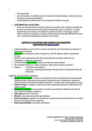 6

◦ No transparentes
◦ Los mal diseñados, los elefantes blancos: Ciudad de las Artes de Santiago, Ciudad de la Cultura
de Valencia, Aeropuerto de Castellón.
◦ Irregularidades de la administración en la concesión de contratos: corrupción.
•

ILEGITIMIDAD EN LA EJECUCIÓN:
◦ Pacta sunt servanda de la Convención de Viena que se puede incuplir cuantdo a) lo pactado etá
en contra del derecho internacional b) Estado de Necesidad c)rebus sic stantibus: un cambio
fundamental de circunstancias. En España se cumplen casi todas: a) recortes que vulneran
DDHH, exclusión de inmigrantes por ejemplo. Menos soberanía del pueblo (PREGUNTA: Artículo
135) o c) presiones especulativas a países del sur de Europa.
CAPÍTULO V: LA AUDITORÍA COMO CAMINOA LAS ALTERNATIVAS
PACD BARCELONA @AuditoriaBCN

•
•
•
•
•
•

Auditoría planteada no como un fin en si misma, sino más bien como herramienta que evidencie la
ilegitimidad de las deudas.
Referentes (no ciudadanas): Ecuador, del gobierno en 2007/8. Argentina, 2000 y recientemente
Noruega.
Reclamo común: exigencia de saber cómo se han generado las deudas, quiénes son los
responsables y cuáles son sus impactos.
La PACD plantea proceso abierto, colectivo, permanente y descentralizado.
No se pretende limitarla a un análisis de expertos. Todos somos auditores en potencia >
Objetivos
> Empoderar a la ciudadanía
> Denunciar irregularidades del sistema financiero actual y el funcionamiento de las
instituciones.

FASES DE UNA AUDITORÍA CIUDADANA.
• Acceso a la información: Sin datos no se puede hacer rente a los objetivos del proceso planteado:
Expedientes pptos, estandarización de partidas, contratos firmados y modificaciones, publicación
abierta de todos los documentos de estudio (sindicatura, T cuentas), base de datos pública con leyes.
• Análisis de datos: no relegarlo a expertos, que sean comprensibles para que el análisis sea lo más
colectivo posible.
• Acciones de incidencia: buscar ejemplos, mociones en ayuntamientos: Badalona, Sant Joan de
Espí, Sant Adrià del Besós y El Masnou
• Tejer redes para crear masa crítica.
• Difusión y hacer del proceso auditor algo replicable.
• Educación popular, empoderar a la sociedad con conocimiento de la realidad financiera y el rol de la
deuda con los mecanismos que la generan.
• Exigir responsabiliddes a los autores identificados.

¿PORQUÉ NO DEBEMOS PAGAR LA DEUDA? RAZONES Y ALTERNATIVAS
Notas preparatorias de Merche Negro
para presentación miércoles 16 de Octubre en Barcelona.
(Aula Magna de la UBM Plaça Universitat, 19h)

 