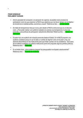 8

ITZIAR GONZÁLEZ
PARLAMENT CIUDADÀ
•

Ante la gravedad de la situación y la sensación de urgencia, es posible iniciar procesos de
participación como los que proponen la PACD (que sabemos que nos llevan tiempo) con el objetivo
de transformar la realidad política, económica y social? Referrencia libro → proceso abierto

•

Se habla de transparencia más que nunca, pero desde la PACD se denuncia que es un discurso
vacío. ¿Para poder realizar una auditoría ciudadana es precisa una transparencia mucho más
profunda y unas políticas de participación radicalmente diferentes? Referncia libro → Acceso a la
información

•

Ecuador hizo una auditoría de la deuda promovida desde el Estado. En la PACD proponen una
auditoria ciudadana porque no se ha dado un cambio de régimen como en Ecuador y hay una
absoluta desconfianza en las instituciones para que rindan cuentas con los ciudadanos - Qué opina
de la auditoria ciudadana vs auditoria institucional (como han propuesto algunos partidos politicos).
Referencia libro → Referentes

•
•

En el ámbito local, ¿cómo podemos preparar los presupuestos municipales colectivamente?
Referencia libro → Acciones de incidencia

¿PORQUÉ NO DEBEMOS PAGAR LA DEUDA? RAZONES Y ALTERNATIVAS
Notas preparatorias de Merche Negro
para presentación miércoles 16 de Octubre en Barcelona.
(Aula Magna de la UBM Plaça Universitat, 19h)

 