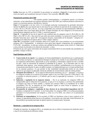 APUNTES DE INMUNOLOGIA
PARA ESTUDIANTES DE MEDICINA
Ia-like, hasta que, en 1972, se identificó lo que primero se consideró el locus D, el cual pronto se definió
cómo una región, que actualmente tiene por lo menos 3 loci conocidos: DR, DP y DQ.
Organización genómica del CMH
Tras muchos estudios inmunogenéticos, y actualmente gracias a la biología
molecular, se han identificado tres regiones diferentes dentro del CMH, que codifican productos diferentes en
cuanto a su estructura química, distribución y función:
Clase I: Corresponden a los loci A,B y C,( la biología molecular recientemente ha permitido determinar
además los loci G y E, cuya función aún no está clara) los que codifican la expresión de los antígenos clase I ,
es decir, HLA-A, HLA-B y HLA-C. Los loci comprenden una extensión de aproximadamente 2000 Kb y
están separados entre sí por largas fibras de DNA. El papel fisiológico de estos antígenos es la restricción del
reconocimiento antigénico por los LT CD8(+), citotóxico/supresor.
Clase II: Comprende los loci de la región D, que codifican para los antígenos clase II, HLA-DR (A y B)
DQ(A y B) y DP (A y B ) . Hay otros loci que están aún menos estudiados. Los genes de la región D son los
llamados hasta hace poco “genes IR” ( de respuesta inmune), responsables de los llamados “ antígenos Ia”.
Participan en la inducción de repuesta del LT CD4(+) helper/ inductor.
Clase III: Corresponden a genes contenidos dentro de la región, pero cuyos productos no son estrictamente
antígenos HLA. Originalmente se definieron cómo genes para algunos componentes del complemento (
C2,C4, Bf) . Actualmente se sabe que contiene una cantidad de diversos genes, como el de la 21- hidroxilasa
y otras enzimas involucradas en la síntesis de esteroides , o otros.
El hecho de que estos genes estén dentro de la región cromosómica HLA no está aclarado aún, pensándose en
probables ventajas evolutivas.
Papel fisiológico del CMH
1) Conservación de la especie: Los antígenos de histocompatibilidad se descubrieron por su participación
en el rechazo de injertos. La capacidad de distinguir lo propio de lo extraño es una característica de todos
los organismos pluricelulares, apareciendo ya en los tunicados y celenterados ( pepinos de mar y estrellas
de mar) cómo un mecanismo de mantener la identidad de la especie . Se va haciendo cada vez mas
sofisticado, hasta aparecer estos sistemas genéticos en los anfibios y probablemente ya en los peces. Es
el mecanismo para destruir lo ajeno sin dañar lo propio y lo fundamental para eso es el gran polimorfismo
de los sistemas genéticos ( lo que permite la alta variabilidad interindividual dentro de una misma
especie) lo que asegura un adecuado sistema de unidades de reconocimiento sobre las células propias.
2) Ontogenia del Linfocito T : En la etapa de diferenciación intratímica, los LT “ “aprenden” a reconocer
los antígenos extraños en el contexto de lo propio, según si van a ser CD4 ( Clase II) o CD8 (clase I). Ahí
se produce la selección positiva, y el linfocito que no tiene la capacidad de reconocer I o II va a la
apoptosis.
3) Inducción y regulación de la respuesta inmune : Por lo ya explicado, los antígenos CMH son
indispensables para la inducción de la respuesta, ya que el LT no reconoce, o reconoce muy pobremente
al antígeno que llega en forma soluble, y requiere del contexto CMH en la membrana de la célula
presentadora. Por eso, la expresión de estos antígenos regula en cierta forma la respuesta, ya que
determina qué va a ser reconocido y cómo.
4) Presentación de antígeno y regulación de fase efectora de la citotoxicidad dependiente del LT:
También se desprende de lo anterior. A nivel intracelular, los antígenos MHC en la célula presentadora
participan en el procesamiento del antígeno y, cómo ya se ha dicho, son críticos en la presentación
antigénica.
5) Funciones no inmunológicas: Se ha asociado al CMH con fenómenos cómo el peso corporal en los
ratones, la capacidad de poner huevos en las gallinas y otros hechos que están bajo control hormonal, no
descartándose que puedan participar de alguna manera en receptores para hormonas.
Biosíntesis y expresión de los antígenos HLA
Al hablar de expresión de antígenos HLA , se entiende que esto se refiere a la presencia de moléculas clase I
o clase II en la membrana de diferentes células
 