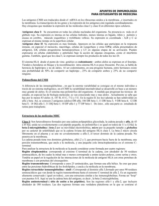 APUNTES DE INMUNOLOGIA
PARA ESTUDIANTES DE MEDICINA
Las antígenos CMH son traducidos desde el mRNA en los ribosomas unidos a la membrana , e insertados en
la membrana. La transcripción de los genes y la expresión de los antígenos está regulada coordinadamente.
Hay citoquinas que modulan la expresión de las moléculas clase I y clase II en diferentes tipos celulares.
Antígenos clase I: Se encuentran en todas las células nucleadas del organismo. Su presencia es nula en el
glóbulo rojo. Su expresión es intensa en las células linfoides, menos intensa en hígado, riñón y pulmón y
escasa en cerebro, músculo esquelético y trofoblasto velloso. Su expresión es coordinada : A,B y C se
expresan al mismo tiempo en la superficie celular.
Antígenos clase II: Su expresión es mas limitada. Aparecen en las células que participan en la respuesta
inmune, en especial el monocito, macrófago, células de Langerhans y otras CPA( célula presentadora de
antígeno), LB, células progenitoras hematopoyéticas y LT en algunas etapas de su activación. Pueden
expresarse en células endoteliales y epiteliales bajo la acción de algunas citoquinas, como el interferón
gamma .También, igual que los clase I, se expresan siempre los productos de todos los loci D.
El sistema HLA desde el punto de vista genético es codominante : ambos alelos se expresan en el fenotipo.
Tienden a heredarse en bloque y la recombinación intra-sistema HLA es poco frecuente. Por eso, se habla de
herencia de haplotipos y no de alelos. Al ser codominantes, en una progenie humana, entre hermanos existe
una probabilidad de 50% de compartir un haplotipo , 25% de compartir ambos y 25% de no compartir
ninguno.
Polimorfismo del CMH
A diferencia de las inmunoglobulinas , en que la enorme variabilidad se consigue en el mismo individuo a
través de un sistema multigénico, en el CMH la variabilidad interindividual se desarrolló en base a un número
muy grande de alelos. Es el sistema mas polimórfico del organismo. A medida que progresan las técnicas de
estudio, en especial las de biología molecular, se van conociendo mas y mas alelos . Actualmente se sabe que
hay por lo menos 83 alelos A, 187 B, 41 C, 7 G y 5 E. En la región D, los loci además se han subdividido en
alfa y beta. Así, se conocen 2 antígenos (alelos) DR alfa; 186 DR beta-1; 11 DR beta-3; 9 DR beta-4; 12 DR
beta-5; 18 DQ alfa-1; 31 DQ beta-1; 10 DP alfa-1 y 77 DP beta-1. De éstos , sólo una parte es estudiada de
rutina para transplante.
Estructura de las moléculas MHC
Clase I: Son heterodímeros formados por una cadena polipeptídica glicosilada, la cadena pesada o alfa, de 43
a 45 Kd, unida no covalentemente a un péptido pequeño, no polimórfico ( es igual en todos) de 11 a 12 Kd, la
beta-2-microglobulina ( beta-2 por su movilidad electroforética, micro por su pequeño tamaño y globulina
por su carácter de solubilidad) que es la cadena liviana del antígeno HLA clase I. La beta-2 micro circula
libremente en el plasma y se une no covalentemente a alfa-3, el tercer dominio de la cadena pesada. No
penetra en la membrana.
La cadena pesada tiene tres dominios globulares, alfa1,2 y 3, que protruyen hacia fuera de la membrana, una
porción transmembrana, que ancla a la molécula, y una pequeña cola intracitoplasmática en el extremo C-
terminal.
Para analizar la estructura de la molécula se la puede considerar como formada por cuatro regiones:
Región citoplasmática: corresponde al extremo C-terminal de la cadena, con alrededor de 50 residuos
aminoacídicos, de los cuales la mitad mas o menos corresponde a amino ácidos polares, como serina y otros.
Tendría un papel en la regulación de las interacciones de la molécula de antígeno HLA con otras proteínas de
membrana o con proteínas del citoesqueleto.
Región transmembrana: Corresponde a unos 25 aminoácidos, que forman una alfa hélice. Se cree que pasa
entre las porciones hidrofóbicas de los fosfolípidos, y ancla a la molécula en la membrana.
Región extracelular inmunoglobulina - símil : Corresponde al dominio alfa 3,formado por unos 90 residuos
aminoacídicos que van desde la región transmembrana hasta el extremo C-terminal de alfa 2. Es un segmento
altamente conservado ( igual en todos) , con una estructura similar a las inmunoglobulinas. Forma un “loop”
con puentes S-S. Aquí se une la cadena beta del antígeno, es decir , la beta-2-microglobulina.
Región aminoterminal ( sitio de unión a los péptidos). Son las regiones alfa-1 y alfa-2, que incluyen
alrededor de 180 residuos. Las dos regiones forman una verdadera plataforma en la que se contiene el
 