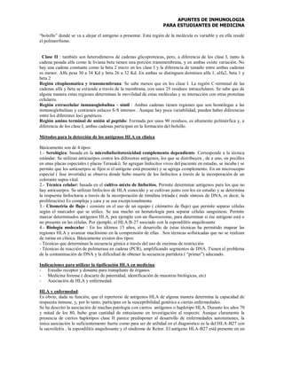 APUNTES DE INMUNOLOGIA
PARA ESTUDIANTES DE MEDICINA
“bolsillo” donde se va a alojar el antígeno a presentar. Esta región de la molécula es variable y en ella reside
el polimorfismo.
Clase II : también son heterodímeros de cadenas glicoproteicas, pero, a diferencia de los clase I, tanto la
cadena pesada alfa como la liviana beta tienen una porción transmembrana, y en ambas existe variación. No
hay una cadena constante como la beta 2 micro en los clase I y la diferencia de tamaño entre ambas cadenas
es menor. Alfa pesa 30 a 34 Kd y beta 26 a 32 Kd. En ambas se distinguen dominios alfa 1, alfa2, beta 1 y
beta 2
Región citoplasmatica y transmembrana: Se sabe menos que en los clase I. La región C-terminal de las
cadenas alfa y beta se extiende a través de la membrana, con unos 25 residuos intracelulares. Se sabe que de
alguna manera estas regiones determinan la movilidad de estas moléculas y su interacción con otras proteínas
celulares.
Región extracelular inmunoglobulina - símil : Ambas cadenas tienen regiones que son homólogas a las
inmunoglobulinas y contienen enlaces S-S internos . Aunque hay poca variabilidad, pueden haber diferencias
entre los diferentes loci genéticos.
Región amino terminal de unión al peptido: Formada por unos 90 residuos, es altamente polimórfica y, a
diferencia de los clase I, ambas cadenas participan en la formación del bolsillo.
Métodos para la detección de los antígenos HLA en clínica
Básicamente son de 4 tipos:
1.- Serológica: basada en la microlinfocitotoxicidad complemento dependiente. Corresponde a la técnica
estándar. Se utilizan anticuerpos contra los diferentes antígenos, los que se distribuyen , de a uno, en pocillos
en unas placas especiales ( placas Terasaki). Se agregan linfocitos vivos del paciente en estudio, se incuba ( se
permite que los anticuerpos se fijen si el antígeno está presente) y se agrega complemento. En un microscopio
especial ( fase invertida) se observa donde hubo muerte de los linfocitos a través de la incorporación de un
colorante supra-vital.
2.- Técnica celular: basada en el cultivo mixto de linfocitos. Permite determinar antígenos para los que no
hay anticuerpos. Se utilizan linfocitos de HLA conocido y se cultivan junto con los en estudio y se determina
la respuesta linfocitaria a través de la incorporación de timidina tritiada ( mide síntesis de DNA, es decir, la
proliferación) Es compleja y cara y se usa excepcionalmente.
3.- Citometría de flujo : consiste en el uso de un equipo ( citómetro de flujo) que permite separar células
según el marcador que se utilice. Se usa mucho en hematología para separar células sanguíneas. Permite
marcar determinados antígenos HLA, por ejemplo con un fluorocromo, para determinar si ése antígeno está o
no presente en las células. Por ejemplo, el HLA B-27 asociado con la espondilitis anquilosante
4.- Biología molecular : En los últimos 15 años, el desarrollo de éstas técnicas ha permitido mapear las
regiones HLA y avanzar muchísimo en la comprensión de ellas . Son técnicas sofisticadas que no se realizan
de rutina en clínica. Básicamente existen dos tipos:
- Técnicas que determinan la secuencia génica a través del uso de enzimas de restricción
- Técnicas de reacción de polimerasa en cadena (PCR), amplificando segmentos de DNA. Tienen el problema
de la contaminación de DNA y la dificultad de obtener la secuencia partidora ( “primer”) adecuado.
Indicaciones para utilizar la tipificación HLA en medicina:
- Estudio receptor y donante para transplante de órganos
- Medicina forense ( descarte de paternidad, identificación de muestras biológicas, etc)
- Asociación de HLA y enfermedad.
HLA y enfermedad:
Es obvio, dada su función, que el repertorio de antígenos HLA de alguna manera determina la capacidad de
respuesta inmune, y, por lo tanto, participan en la susceptibilidad genética a ciertas enfermedades.
Se ha descrito la asociación de muchas patología con ciertos antígenos o haplotipo HLA. Durante los años 70
y mitad de los 80, hubo gran cantidad de entusiasmo en investigación al respecto. Aunque claramente la
presencia de ciertos haplotipos clase II parece predisponer al desarrollo de enfermedades autoinmunes, la
única asociación lo suficientemente fuerte como para ser de utilidad en el diagnóstico es la del HLA-B27 con
la sacroileítis , la espondilitis anquilosante y el síndrome de Reiter. El antígeno HLA-B27 está presente en un
 