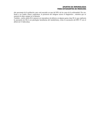 APUNTES DE INMUNOLOGIA
PARA ESTUDIANTES DE MEDICINA
alto porcentaje de la población, pero está asociado en mas del 90% de los casos de la enfermedad. Por eso,
frente a un cuadro clínico sospechoso, la presencia del antígeno acerca el diagnostico , mientras que su
ausencia lo aleja, aunque no lo descarta.
También , ciertos alelos HLA parecen ser marcadores de defectos en algunos genes clase III, lo que explicaría
la asociación de HLA con patologías hereditarias del metabolismo, cómo la asociación del BW 47 con el
déficit de 21 hidroxilasa.
 