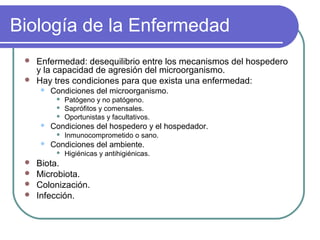 Biología de la Enfermedad
 Enfermedad: desequilibrio entre los mecanismos del hospedero
y la capacidad de agresión del microorganismo.
 Hay tres condiciones para que exista una enfermedad:
 Condiciones del microorganismo.
 Patógeno y no patógeno.
 Saprófitos y comensales.
 Oportunistas y facultativos.
 Condiciones del hospedero y el hospedador.
 Inmunocomprometido o sano.
 Condiciones del ambiente.
 Higiénicas y antihigiénicas.
 Biota.
 Microbiota.
 Colonización.
 Infección.
 