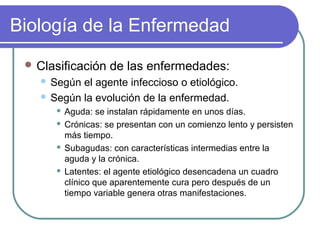 Biología de la Enfermedad
 Clasificación de las enfermedades:
 Según el agente infeccioso o etiológico.
 Según la evolución de la enfermedad.
 Aguda: se instalan rápidamente en unos días.
 Crónicas: se presentan con un comienzo lento y persisten
más tiempo.
 Subagudas: con características intermedias entre la
aguda y la crónica.
 Latentes: el agente etiológico desencadena un cuadro
clínico que aparentemente cura pero después de un
tiempo variable genera otras manifestaciones.
 