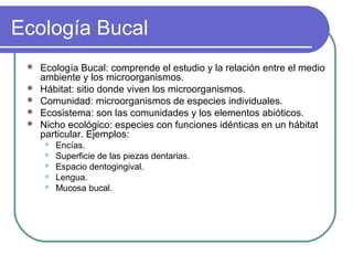 Ecología Bucal
 Ecología Bucal: comprende el estudio y la relación entre el medio
ambiente y los microorganismos.
 Hábitat: sitio donde viven los microorganismos.
 Comunidad: microorganismos de especies individuales.
 Ecosistema: son las comunidades y los elementos abióticos.
 Nicho ecológico: especies con funciones idénticas en un hábitat
particular. Ejemplos:
 Encías.
 Superficie de las piezas dentarias.
 Espacio dentogingival.
 Lengua.
 Mucosa bucal.
 