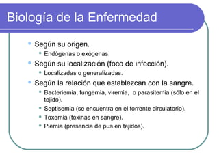 Biología de la Enfermedad
 Según su origen.
 Endógenas o exógenas.
 Según su localización (foco de infección).
 Localizadas o generalizadas.
 Según la relación que establezcan con la sangre.
 Bacteriemia, fungemia, viremia, o parasitemia (sólo en el
tejido).
 Septisemia (se encuentra en el torrente circulatorio).
 Toxemia (toxinas en sangre).
 Piemia (presencia de pus en tejidos).
 