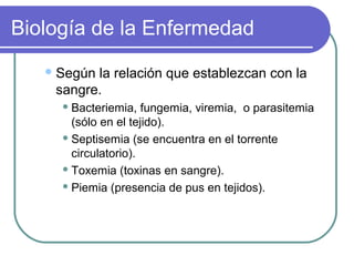Biología de la Enfermedad
Según la relación que establezcan con la
sangre.
 Bacteriemia, fungemia, viremia, o parasitemia
(sólo en el tejido).
 Septisemia (se encuentra en el torrente
circulatorio).
 Toxemia (toxinas en sangre).
 Piemia (presencia de pus en tejidos).
 