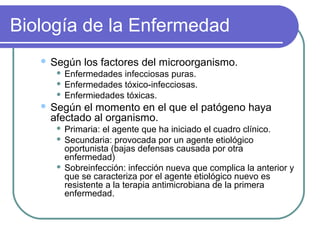 Biología de la Enfermedad
 Según los factores del microorganismo.
 Enfermedades infecciosas puras.
 Enfermedades tóxico-infecciosas.
 Enfermiedades tóxicas.
 Según el momento en el que el patógeno haya
afectado al organismo.
 Primaria: el agente que ha iniciado el cuadro clínico.
 Secundaria: provocada por un agente etiológico
oportunista (bajas defensas causada por otra
enfermedad)
 Sobreinfección: infección nueva que complica la anterior y
que se caracteriza por el agente etiológico nuevo es
resistente a la terapia antimicrobiana de la primera
enfermedad.
 