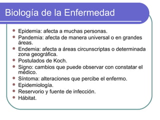 Biología de la Enfermedad
 Epidemia: afecta a muchas personas.
 Pandemia: afecta de manera universal o en grandes
áreas.
 Endemia: afecta a áreas circunscriptas o determinada
zona geográfica.
 Postulados de Koch.
 Signo: cambios que puede observar con constatar el
médico.
 Síntoma: alteraciones que percibe el enfermo.
 Epidemiología.
 Reservorio y fuente de infección.
 Hábitat.
 