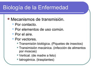 Biología de la Enfermedad
Mecanismos de transmisión.
Por contacto.
Por elementos de uso común.
Por el aire.
Por vectores.
 Transmisión biológica. (Piquetes de insectos)
 Transimisión mecánica. (infección de alimentos
por moscas)
 Vertical. (de madre a feto)
 Iatrogénica. (trasplantes)
 