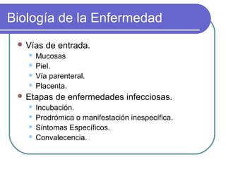 Biología de la Enfermedad
 Vías de entrada.
 Mucosas
 Piel.
 Vía parenteral.
 Placenta.
 Etapas de enfermedades infecciosas.
 Incubación.
 Prodrómica o manifestación inespecífica.
 Síntomas Específicos.
 Convalecencia.
 
