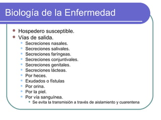 Biología de la Enfermedad
 Hospedero susceptible.
 Vías de salida.
 Secreciones nasales.
 Secreciones salivales.
 Secreciones faríngeas.
 Secreciones conjuntivales.
 Secreciones genitales.
 Secreciones lácteas.
 Por heces.
 Exudados o fístulas
 Por orina.
 Por la piel.
 Por vía sanguínea.
 Se evita la transmisión a través de aislamiento y cuarentena
 