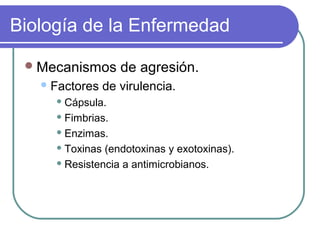 Biología de la Enfermedad
Mecanismos de agresión.
Factores de virulencia.
 Cápsula.
 Fimbrias.
 Enzimas.
 Toxinas (endotoxinas y exotoxinas).
 Resistencia a antimicrobianos.
 