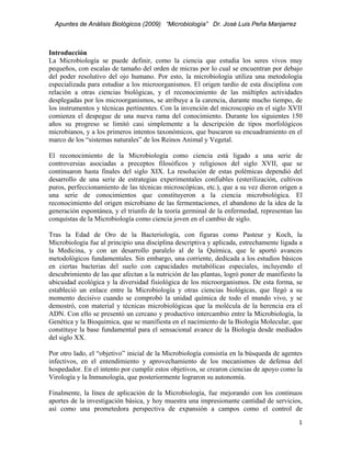 Apuntes de Análisis Biológicos (2009) “Microbiología” Dr. José Luis Peña Manjarrez



Introducción
La Microbiología se puede definir, como la ciencia que estudia los seres vivos muy
pequeños, con escalas de tamaño del orden de micras por lo cual se encuentran por debajo
del poder resolutivo del ojo humano. Por esto, la microbiología utiliza una metodología
especializada para estudiar a los microorganismos. El origen tardío de esta disciplina con
relación a otras ciencias biológicas, y el reconocimiento de las múltiples actividades
desplegadas por los microorganismos, se atribuye a la carencia, durante mucho tiempo, de
los instrumentos y técnicas pertinentes. Con la invención del microscopio en el siglo XVII
comienza el despegue de una nueva rama del conocimiento. Durante los siguientes 150
años su progreso se limitó casi simplemente a la descripción de tipos morfológicos
microbianos, y a los primeros intentos taxonómicos, que buscaron su encuadramiento en el
marco de los “sistemas naturales” de los Reinos Animal y Vegetal.

El reconocimiento de la Microbiología como ciencia está ligado a una serie de
controversias asociadas a preceptos filosóficos y religiosos del siglo XVII, que se
continuaron hasta finales del siglo XIX. La resolución de estas polémicas dependió del
desarrollo de una serie de estrategias experimentales confiables (esterilización, cultivos
puros, perfeccionamiento de las técnicas microscópicas, etc.), que a su vez dieron origen a
una serie de conocimientos que constituyeron a la ciencia microbiológica. El
reconocimiento del origen microbiano de las fermentaciones, el abandono de la idea de la
generación espontánea, y el triunfo de la teoría germinal de la enfermedad, representan las
conquistas de la Microbiología como ciencia joven en el cambio de siglo.

Tras la Edad de Oro de la Bacteriología, con figuras como Pasteur y Koch, la
Microbiología fue al principio una disciplina descriptiva y aplicada, estrechamente ligada a
la Medicina, y con un desarrollo paralelo al de la Química, que le aportó avances
metodológicos fundamentales. Sin embargo, una corriente, dedicada a los estudios básicos
en ciertas bacterias del suelo con capacidades metabólicas especiales, incluyendo el
descubrimiento de las que afectan a la nutrición de las plantas, logró poner de manifiesto la
ubicuidad ecológica y la diversidad fisiológica de los microorganismos. De esta forma, se
estableció un enlace entre la Microbiología y otras ciencias biológicas, que llegó a su
momento decisivo cuando se comprobó la unidad química de todo el mundo vivo, y se
demostró, con material y técnicas microbiológicas que la molécula de la herencia era el
ADN. Con ello se presentó un cercano y productivo intercambio entre la Microbiología, la
Genética y la Bioquímica, que se manifiesta en el nacimiento de la Biología Molecular, que
constituye la base fundamental para el sensacional avance de la Biología desde mediados
del siglo XX.

Por otro lado, el “objetivo” inicial de la Microbiología consistía en la búsqueda de agentes
infectivos, en el entendimiento y aprovechamiento de los mecanismos de defensa del
hospedador. En el intento por cumplir estos objetivos, se crearon ciencias de apoyo como la
Virología y la Inmunología, que posteriormente lograron su autonomía.

Finalmente, la línea de aplicación de la Microbiología, fue mejorando con los continuos
aportes de la investigación básica, y hoy muestra una impresionante cantidad de servicios,
así como una prometedora perspectiva de expansión a campos como el control de
                                                                                           1 
 
 