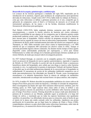 Apuntes de Análisis Biológicos (2009) “Microbiología” Dr. José Luis Peña Manjarrez


Desarrollo de la asepsia, quimioterapia y antibioterapia
Los avances de las técnicas quirúrgicas a mediados del siglo XIX, impulsados por la
introducción de la anestesia, trajeron gran incidencia de complicaciones post-operatorias
derivadas de infecciones. Joseph Lister (1827-1912), había leído los trabajos de Pasteur, y
creía que estas infecciones se debían a gérmenes presentes en el aire, comprobó que la
aplicación de compuestos como el fenol o el bicloruro de mercurio en el lavado del
instrumental quirúrgico, de las manos y de las heridas, disminuía notablemente la
frecuencia de infecciones post-quirúrgicas.

Paul Ehrlich (1854-1919), había empleado distintas sustancias para teñir células y
microorganismos, y conocía la tinción selectiva de bacterias por ciertos colorantes,
concibió la posibilidad de que algunos de los compuestos que la industria química estaba
produciendo pudieran actuar como “balas mágicas” que fueran tóxicas para las bacterias
pero inocuas para el hospedador. Ehrlich concibió un programa racional de síntesis de
sustancias nuevas seguido de ensayo de éstas en infecciones experimentales. Trabajando en
el laboratorio de Koch, probó sistemáticamente derivados del atoxilo (un compuesto que ya
Thompson, en 1905, había mostrado como eficaz contra la tripanosomiasis), y en 1909
informó de que el compuesto 606 (salvarsán) era efectivo contra la sífilis. Aunque el
salvarsán presentaba algunos efectos colaterales, fue durante mucho tiempo el único agente
disponible contra enfermedades producidas por espiroquetas, y sirvió para ilustrar
brillantemente la validez del enfoque de la llamada quimioterapia (término acuñado por el
mismo Ehrlich), de modo que encauzó toda la investigación posterior.

En 1927 Gerhard Domagk, en conexión con la compañía química I.G. Farbenindustrie,
inició un proyecto de búsqueda de nuevos agentes quimioterápicos, siguiendo el esquema
de Ehrlich; en 1932-1935 descubre la acción del rojo de prontosilo frente a neumococos
hemolíticos dentro del hospedador, pero señala que esta droga es inactiva sobre bacterias
creciendo in vitro. La explicación la sumistra el matrimonio Tréfouël, del Instituto Pasteur,
al descubrir que la actividad antibacteriana depende de la conversión por el hospedador en
sulfanilamida. El mecanismo de acción de las sulfamidas (inhibición competitiva con el
ácido para-aminobenzoico) fue dilucidado por Donald D. Woods, cuyas investigaciones
encaminaron a la industria farmacéutica hacia la síntesis de análogos de metabolitos
esenciales, introduciendo un enfoque más racional frente a la época anterior, más empírica.

En 1874, el médico W. Roberts describió las propiedades antibióticas de ciertos cultivos de
hongos (Penicillium glaucum) contra las bacterias, e introdujo el concepto de antagonismo.
Otros investigadores de finales del siglo XIX realizaron observaciones similares, pero fue
Fleming quien, en 1929, logró expresar ideas claras sobre el tema, al atribuir a una
sustancia química concreta (la penicilina) la acción inhibidora sobre bacterias producida
por el hongo Penicillium notatum. Fleming desarrolló un ensayo crudo para determinar la
potencia de la sustancia en sus filtrados, pudiendo seguir su producción a lo largo del
tiempo de cultivo, y mostrando que no todas las especies bacterianas eran igualmente
sensibles a la penicilina. Las dificultades técnicas para su extracción, junto al hecho de que
el interés de la época aún estaba centrado sobre las sulfamidas, impidieron una pronta
purificación de la penicilina, que no llegó hasta los trabajos de Chain y Florey (1940),
comprobándose entonces su gran efectividad contra infecciones bacterianas, sobre todo de
Gram-positivas, y la ausencia de efectos tóxicos para el hospedador.
                                                                                           16 
 
 
