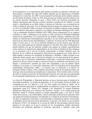 Apuntes de Análisis Biológicos (2009) “Microbiología” Dr. José Luis Peña Manjarrez


de las leguminosas. Los experimentos sobre plantas creciendo en recipientes, realizados por
Boussingault a mediados del siglo XIX, habían indicado que las leguminosas asimilaban
nitrógeno de la atmósfera. En 1866 Voronin descubrió las bacterias de los nódulos radicales
de esta familia de plantas. Frank, en 1879, demostró que los nódulos parecían inducirse por
las mismas bacterias albergadas en ellos, y Ward (1887) usó bacterias procedentes de
nódulos machacados para inocular semillas, logrando la producción de nódulos en suelo
estéril, y describiendo en un bello trabajo el proceso de infección, con su producción de
“hifas” (cordón de infección). Tras la introducción del concepto de simbiosis por De Bary,
en 1878, fue Schindler (1884) el primero en describir los nódulos radicales como resultado
de una simbiosis entre planta y bacterias. Los trabajos de Hermann Hellriegel (1831-1895)
y de su colaborador Hermann Willfahrt (1853-1904), fueron comunicados en un congreso
en Berlín, en 1886, y publicados en un artículo en 1888, asociaron la fertilidad nitrogenada
natural de las leguminosas con la presencia de sus nódulos radicales, señalando que estos
nódulos se inducían por microorganismos específicos; de este modo lograron una brillante
síntesis de las observaciones microbiológicas y químicas. El mismo año de 1888 Beijerinck
logró el cultivo puro in vitro de las bacterias nodulares (a las que bautizó como Bacillus
radicicola), observando que no reducían nitrógeno en vida libre; más tarde (1890) aportó la
prueba definitiva de que las bacterias aisladas eran capaces de nodular específicamente
ciertas especies de leguminosas, adquiriéndose de esta forma la facultad de fijar nitrógeno
en su asociación con la raíz de la planta. Irónicamente el nombre definitivo para las
bacterias de los nódulos de leguminosas (Rhizobium) fue propuesto por Frank, quien se
había negado a reconocer los resultados de Hellriegel y Willfahrt, y había oscilado en sus
opiniones, desde suponer que la fijación de nitrógeno era un rasgo general de las plantas,
hasta creer que las estructuras intranodulares observadas a microcopio (bacteroides) eran
gránulos de reserva; incluso cuando se convenció de que los simbiontes eran bacterias (y no
hongos o mixomicetes), pensaba que éstas sólo estimulaban a que las plantas fijaran
nitrógeno en sus hojas; su “conversión” llegó hasta 1892. El aislamiento de los bacteroides
intranodulares (Prazmowski, 1890), y la relación entre su formación y la fijación de
nitrógeno (Nobbe y Hiltner, 1893) completó esta primera oleada de investigación sobre este
tema que tanta trascendencia presentaba para la Agronomía. Estos estudios están en la base
de todos los trabajos posteriores de Microbiología Agrícola, de modo que esta especiliadad
fue incorporada tempranamente a los laboratorios científicos y estaciones experimentales.

Las obras de Winogradsky y Beijerinck abrieron un nuevo horizonte para el estudio de la
diversidad microbiana. La escuela de Beijerinck, en la Universidad Técnica de Delft, fue
continuada por por A.J. Kluyver y C.B. van Niel, siendo este último el “padre” de la
escuela norteamericana desde su establecimiento en California, ya que formó a figuras tan
importantes como R.Y. Stanier, R.E. Hungate o M. Doudoroff. La escuela holandesa
fundada por Beijerinck tuvo asimismo otra fructífera “colonia” en la ciudad alemana de
Konstanz, donde N. Pfennig continuó el trabajo emprendido junto a van Niel en Delft.
Todos estos autores, y sus colaboradores, fueron realizando contribuciones esenciales sobre
una amplia diversidad de bacterias, descubriendo la variedad de las bacterias fotosintéticas,
los tipos de organismos litotróficos, y profundizando en multitud de aspectos estructurales
y fisiológicos de las bacterias recién descubiertas. Como dice T.D. Brock en una recensión
de Kluyver (1961) “los hombres de la escuela de Delft de Microbiología General fueron
pioneros en una época en la que la mayoría de los investigadores estaban demasiado
fascinados por problemas aplicados en medicina, agricultura o industria, como para
                                                                                          18 
 
 