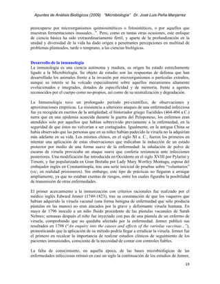 Apuntes de Análisis Biológicos (2009) “Microbiología” Dr. José Luis Peña Manjarrez


preocuparse por microorganismos quimiosintéticos o fotosintéticos, o por aquellos que
muestran fermentaciones inusuales...”. Pero, como en tantas otras ocasiones, este enfoque
de ciencia básica ha sido extraordinariamente fértil, y aparte de la profundización en la
unidad y diversidad de la vida ha dado origen a penetrantes percepciones en multitud de
problemas planteados, tarde o temprano, a las ciencias biológicas.


Desarrollo de la inmunología
La inmunología es una ciencia autónoma y madura, su origen ha estado estrechamente
ligado a la Microbiología. Su objeto de estudio son las respuestas de defensa que han
desarrollado los animales frente a la invasión por microorganismos o partículas extraños,
aunque su interés se ha volcado especialmente sobre aquellos mecanismos altamente
evolucionados e integrados, dotados de especificidad y de memoria, frente a agentes
reconocidos por el cuerpo como no-propios, así como de su neutralización y degradación.

La Inmumología tuvo un prolongado período pre-científico, de observaciones y
aproximaciones empíricas. La resistencia a ulteriores ataques de una enfermedad infecciosa
fue ya recogida en escritos de la antigüedad; el historiador griego Tucídides (464-404 a.C.)
narra que en una epidemia acaecida durante la guerra del Peloponeso, los enfermos eran
atendidos solo por aquellos que habían sobrevivido previamente a la enfermedad, en la
seguridad de que éstos no volverían a ser contagiados. Igualmente, en la antigua China se
había observado que las personas que en su niñez habían padecido la viruela no la adquirían
más adelante en su vida. Los mismos chinos, en el siglo XI a. C., fueron los primeros en
intentar una aplicación de estas observaciones que indicaban la inducción de un estado
protector por medio de una forma suave de la enfermedad: la inhalación de polvo de
escaras de viruela provocaba un ataque suave que confería resistencia ante infecciones
posteriores. Una modificación fue introducida en Occidente en el siglo XVIII por Pylarini y
Timoni, y fue popularizada en Gran Bretaña por Lady Mary Wortley Montagu, esposa del
embajador inglés en Constantinopla, tras una serie inicicial de pruebas sobre “voluntarios”
(sic, en realidad prisioneros). Sin embargo, este tipo de prácticas no llegaron a arraigar
ampliamente, ya que no estaban exentas de riesgos, entre los cuales figuraba la posibilidad
de transmisión de otras enfermedades.

El primer acercamiento a la inmunización con criterios racionales fue realizado por el
médico inglés Edward Jenner (1749-1823), tras su constatación de que los vaqueros que
habían adquirido la viruela vacunal (una forma benigna de enfermedad que sólo producía
pústulas en las manos) no eran atacados por la grave y deformante viruela humana. En
mayo de 1796 inoculó a un niño fluido procedente de las pústulas vacunales de Sarah
Nelmes; semanas después el niño fue inyectado con pus de una pústula de un enfermo de
viruela, comprobando que no quedaba afectado por la enfermedad. Jenner publicó sus
resultados en 1798 (“An enquiry into the causes and effects of the variolae vaccinae...”),
pronosticando que la aplicación de su método podría llegar a erradicar la viruela. Jenner fue
el primero en recalcar la importancia de realizar estudios clínicos de seguimiento de los
pacientes inmunizados, consciente de la necesidad de contar con controles fiables.

La falta de conocimiento, en aquella época, de las bases microbiológicas de las
enfermedades infecciosas retrasó en casi un siglo la continuación de los estudios de Jenner,
                                                                                          19 
 
 