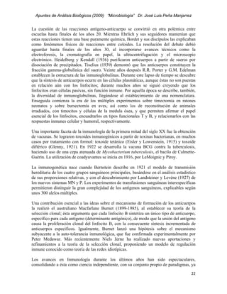 Apuntes de Análisis Biológicos (2009) “Microbiología” Dr. José Luis Peña Manjarrez


La cuestión de las reacciones antígeno-anticuerpo se convirtió en otra polémica entre
escuelas hasta finales de los años 20. Mientras Ehrlich y sus seguidores mantenían que
estas reacciones tienen una base puramente química, Bordet y sus discípulos las explicaban
como fenómenos físicos de reacciones entre coloides. La resolución del debate debió
aguardar hasta finales de los años 30, al incorporarse avances técnicos como la
electroforesis, la cromatografía en papel, la ultracentrifugación y el microscopio
electrónico. Heidelberg y Kendall (1936) purificaron anticuerpos a partir de sueros por
disociación de precipitados. Tiselius (1939) demostró que los anticuerpos constituyen la
fracción gamma-globulínica del suero. Veinte años después R.R. Porter y G.M. Edelman
establecen la estructura de las inmunoglobulinas. Durante este lapso de tiempo se descubre
que la síntesis de anticuerpos ocurre en las células plasmáticas, aunque éstas no son puestas
en relación aún con los linfocitos; durante muchos años se siguió creyendo que los
linfocitos eran células pasivas, sin función inmune. Por aquella época se describe, también,
la diversidad de inmunoglobulinas, llegándose al establecimiento de una nomenclatura.
Enseguida comienza la era de los múltiples experimentos sobre timectomía en ratones
neonatos y sobre bursectomía en aves, así como los de reconstitución de animales
irradiados, con timocitos y células de la medula ósea, y que permiten afirmar el papel
esencial de los linfocitos, encuadrarlos en tipos funcionales T y B, y relacionarlos con las
respuestas inmunes celular y humoral, respectivamente.

Una importante faceta de la inmunología de la primera mitad del siglo XX fue la obtención
de vacunas. Se lograron toxoides inmunogénicos a partir de toxinas bacterianas, en muchos
casos por tratamiento con formol: toxoide tetánico (Eisler y Lowenstein, 1915) y toxoide
diftérico (Glenny, 1921). En 1922 se desarrolla la vacuna BCG contra la tuberculosis,
haciendo uso de una cepa atenuada de Mycobacterium tuberculosis, el bacilo de Calmette-
Guérin. La utilización de coadyuvantes se inicia en 1916, por LeMoignic y Piroy.

La inmunogenética nace cuando Bernstein describe en 1921 el modelo de transmisión
hereditaria de los cuatro grupos sanguíneos principales, basándose en el análisis estadístico
de sus proporciones relativas, y con el descubrimiento por Landsteiner y Levène (1927) de
los nuevos sistemas MN y P. Los experimentos de transfusiones sanguíneas interespecíficas
permitieron distinguir la gran complejidad de los antígenos sanguíneos, explicables según
unos 300 alelos múltiples.

Una contribución esencial a las ideas sobre el mecanismo de formación de los anticuerpos
la realizó el australiano Macfarlane Burnet (1899-1985), al establecer su teoría de la
selección clonal; ésta argumenta que cada linfocito B sintetiza un único tipo de anticuerpo,
específico para cada antígeno (determinante antigénico), de modo que la unión del antígeno
causa la proliferación clonal del linfocito B, con la consecuente síntesis incrementada de
anticuerpos específicos. Igualmente, Burnet lanzó una hipótesis sobre el mecanismo
subyacente a la auto-tolerancia inmunológica, que fue confirmada experimentalmente por
Peter Medawar. Más recientemente Niels Jerne ha realizado nuevas aportaciones y
refinamientos a la teoría de la selección clonal, proponiendo un modelo de regulación
inmune conocido como teoría de las redes idiotípicas.

Los avances en Inmunología durante los últimos años han sido espectaculares,
consolidando a ésta como ciencia independiente, con su conjunto propio de paradigmas, ya
                                                                                          22 
 
 