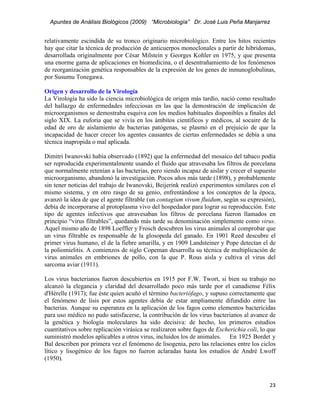 Apuntes de Análisis Biológicos (2009) “Microbiología” Dr. José Luis Peña Manjarrez


relativamente escindida de su tronco originario microbiológico. Entre los hitos recientes
hay que citar la técnica de producción de anticuerpos monoclonales a partir de hibridomas,
desarrollada originalmente por César Milstein y Georges Kohler en 1975, y que presenta
una enorme gama de aplicaciones en biomedicina, o el desentrañamiento de los fenómenos
de reorganización genética responsables de la expresión de los genes de inmunoglobulinas,
por Susumu Tonegawa.

Origen y desarrollo de la Virología
La Virología ha sido la ciencia microbiológica de origen más tardío, nació como resultado
del hallazgo de enfermedades infecciosas en las que la demostración de implicación de
microorganismos se demostraba esquiva con los medios habituales disponibles a finales del
siglo XIX. La euforia que se vivía en los ámbitos científicos y médicos, al socaire de la
edad de oro de aislamiento de bacterias patógenas, se plasmó en el prejuicio de que la
incapacidad de hacer crecer los agentes causantes de ciertas enfermedades se debía a una
técnica inapropida o mal aplicada.

Dimitri Iwanovski había observado (1892) que la enfermedad del mosaico del tabaco podía
ser reproducida experimentalmente usando el fluido que atravesaba los filtros de porcelana
que normalmente retenían a las bacterias, pero siendo incapaz de aislar y crecer el supuesto
microorganismo, abandonó la investigación. Pocos años más tarde (1898), y probablemente
sin tener noticias del trabajo de Iwanovski, Beijerink realizó experimentos similares con el
mismo sistema, y en otro rasgo de su genio, enfrentándose a los conceptos de la época,
avanzó la idea de que el agente filtrable (un contagium vivum fluidum, según su expresión),
debía de incorporarse al protoplasma vivo del hospedador para lograr su reproducción. Este
tipo de agentes infectivos que atravesaban los filtros de porcelana fueron llamados en
principio “virus filtrables”, quedando más tarde su denominación simplemente como virus.
Aquel mismo año de 1898 Loeffler y Frosch descubren los virus animales al comprobar que
un virus filtrable es responsable de la glosopeda del ganado. En 1901 Reed descubre el
primer virus humano, el de la fiebre amarilla, y en 1909 Landsteiner y Pope detectan el de
la poliomielitis. A comienzos de siglo Copeman desarrolla su técnica de multiplicación de
virus animales en embriones de pollo, con la que P. Rous aisla y cultiva el virus del
sarcoma aviar (1911).

Los virus bacterianos fueron descubiertos en 1915 por F.W. Twort, si bien su trabajo no
alcanzó la elegancia y claridad del desarrollado poco más tarde por el canadiense Félix
d'Hérelle (1917); fue éste quien acuñó el término bacteriófago, y supuso correctamente que
el fenómeno de lisis por estos agentes debía de estar ampliamente difundido entre las
bacterias. Aunque su esperanza en la aplicación de los fagos como elementos bactericidas
para uso médico no pudo satisfacerse, la contribución de los virus bacterianos al avance de
la genética y biología moleculares ha sido decisiva: de hecho, los primeros estudios
cuantitativos sobre replicación virásica se realizaron sobre fagos de Escherichia coli, lo que
suministró modelos aplicables a otros virus, incluidos los de animales. En 1925 Bordet y
Bal describen por primera vez el fenómeno de lisogenia, pero las relaciones entre los ciclos
lítico y lisogénico de los fagos no fueron aclaradas hasta los estudios de André Lwoff
(1950).



                                                                                           23 
 
 