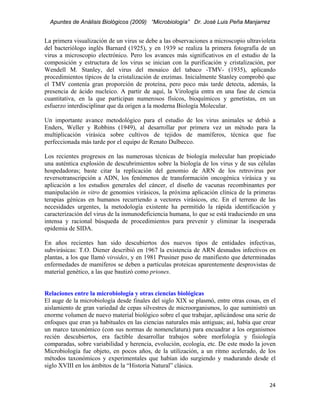 Apuntes de Análisis Biológicos (2009) “Microbiología” Dr. José Luis Peña Manjarrez


La primera visualización de un virus se debe a las observaciones a microscopio ultravioleta
del bacteriólogo inglés Barnard (1925), y en 1939 se realiza la primera fotografía de un
virus a microscopio electrónico. Pero los avances más significativos en el estudio de la
composición y estructura de los virus se inician con la purificación y cristalización, por
Wendell M. Stanley, del virus del mosaico del tabaco -TMV- (1935), aplicando
procedimientos típicos de la cristalización de enzimas. Inicialmente Stanley comprobó que
el TMV contenía gran proporción de proteína, pero poco más tarde detecta, además, la
presencia de ácido nucleico. A partir de aquí, la Virología entra en una fase de ciencia
cuantitativa, en la que participan numerosos físicos, bioquímicos y genetistas, en un
esfuerzo interdisciplinar que da origen a la moderna Biología Molecular.

Un importante avance metodológico para el estudio de los virus animales se debió a
Enders, Weller y Robbins (1949), al desarrollar por primera vez un método para la
multiplicación virásica sobre cultivos de tejidos de mamíferos, técnica que fue
perfeccionada más tarde por el equipo de Renato Dulbecco.

Los recientes progresos en las numerosas técnicas de biología molecular han propiciado
una auténtica explosión de descubrimientos sobre la biología de los virus y de sus células
hospedadoras; baste citar la replicación del genomio de ARN de los retrovirus por
reversotranscripción a ADN, los fenómenos de transformación oncogénica virásica y su
aplicación a los estudios generales del cáncer, el diseño de vacunas recombinantes por
manipulación in vitro de genomios virásicos, la próxima aplicación clínica de la primeras
terapias génicas en humanos recurriendo a vectores virásicos, etc. En el terreno de las
necesidades urgentes, la metodología existente ha permitido la rápida identificación y
caracterización del virus de la inmunodeficiencia humana, lo que se está traduciendo en una
intensa y racional búsqueda de procedimientos para prevenir y eliminar la inesperada
epidemia de SIDA.

En años recientes han sido descubiertos dos nuevos tipos de entidades infectivas,
subvirásicas: T.O. Diener describió en 1967 la existencia de ARN desnudos infectivos en
plantas, a los que llamó viroides, y en 1981 Prusiner puso de manifiesto que determinadas
enfermedades de mamíferos se deben a partículas proteicas aparentemente desprovistas de
material genético, a las que bautizó como priones.


Relaciones entre la microbiología y otras ciencias biológicas
El auge de la microbiología desde finales del siglo XIX se plasmó, entre otras cosas, en el
aislamiento de gran variedad de cepas silvestres de microorganismos, lo que suministró un
enorme volumen de nuevo material biológico sobre el que trabajar, aplicándose una serie de
enfoques que eran ya habituales en las ciencias naturales más antiguas; así, había que crear
un marco taxonómico (con sus normas de nomenclatura) para encuadrar a los organismos
recién descubiertos, era factible desarrollar trabajos sobre morfología y fisiología
comparadas, sobre variabilidad y herencia, evolución, ecología, etc. De este modo la joven
Microbiología fue objeto, en pocos años, de la utilización, a un ritmo acelerado, de los
métodos taxonómicos y experimentales que habían ido surgiendo y madurando desde el
siglo XVIII en los ámbitos de la “Historia Natural” clásica.


                                                                                         24 
 
 