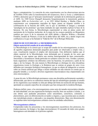 Apuntes de Análisis Biológicos (2009) “Microbiología” Dr. José Luis Peña Manjarrez


fagos o estreptomicina. La conexión de estos experimentos con las observaciones previas
de Griffith (1928) sobre la transformación del neumococo, llevó a Avery y colaboradores
(1944) a demostrar que el “principio transformante” portador de la información genética es
el ADN. En 1949 Erwin Chargaff demuestra bioquímicamente la transmisión genética
mediante ADN en Escherichia coli , y en 1952 Alfred Hershey y Martha Chase, en
experimentos con componentes marcados de fagos, ponen un elegante colofón a la
confirmación de la función del ADN, con lo que se derribaba el antiguo y asentado
“paradigma de las proteínas” que hasta mediados de siglo intentaba explicar la base de la
herencia. De esta forma, la Microbiología experimental se sitúa en pleno centro del
nacimiento de la Genética molecular, de la mano de los avances paralelos en Bioquímica
(análisis por rayos X de la estructura del ADN debido a Maurice Wilkins y Rosalind
Franklin, modelo de Watson y Crick de la doble hélice del ADN, etc.), dando origen esta
confluencia a lo que se ha llamado la “Edad de Oro” de la Biología Molecular.

OBJETO DE ESTUDIO DE LA MICROBIOLOGÍA
Objeto material del estudio de la microbiología
La Microbiología es la ciencia que se ocupa del estudio de los microorganismos, es decir,
de aquellos organismos demasiado pequeños para poder ser observados a simple vista, y
cuya visualización requiere el empleo del microscopio. Esta definición implica que el
objeto material de la Microbiología viene delimitado por el tamaño de los seres que
investiga, lo que supone que abarca una enorme heterogeneidad de tipos estructurales,
funcionales y taxonómicos: desde partículas no celulares como los virus, viroides y priones,
hasta organismos celulares tan diferentes como las bacterias, los protozoos y parte de las
algas y de los hongos. De esta manera la Microbiología se distingue de otras disciplinas
organísmicas (como la Zoología y la Botánica) que se centran en grupos de seres vivos
definidos por conceptos biológicos homogéneos, ya que su objeto de indagación se asienta
sobre un criterio artificial que obliga a incluir entidades sin más relación en común que su
pequeño tamaño, y a excluir a diversos organismos macroscópicos muy emparentados con
otros microscópicos.

A pesar de esto, la Microbiología permanece como una disciplina perfectamente asentada y
diferenciada, que deriva su coherencia interna del tipo de metodologías ajustadas al estudio
de los organismos cuyo tamaño se sitúa por debajo del límite de resolución del ojo humano,
aportando un conjunto específico de conceptos que han enriquecido la moderna Biología.

Podemos definir, pues, a los microorganismos como seres de tamaño microscópico dotados
de individualidad, con una organización biológica sencilla, bien sea acelular o celular, y en
este último caso pudiendo presentarse como unicelulares, cenocíticos, coloniales o
pluricelulares, pero sin diferencianción en tejidos u órganos, y que necesitan para su estudio
una metodología propia y adecuada a sus pequeñas dimensiones. Bajo esta denominación
se engloban tanto microorganismos celulares como las entidades subcelulares.

Microorganismos celulares
Comprenden todos los procariotas y los microorganismos eucarióticos (los protozoos, los
mohos mucosos, los hongos y las algas microscópicas). El encuadre de todos estos grupos
heterogéneos será abordado en el próximo capítulo.


                                                                                           26 
 
 