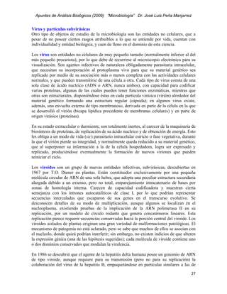 Apuntes de Análisis Biológicos (2009) “Microbiología” Dr. José Luis Peña Manjarrez


Virus y partículas subvirásicas
Otro tipo de objetos de estudio de la microbiología son las entidades no celulares, que a
pesar de no poseer ciertos rasgos atribuibles a lo que se entiende por vida, cuentan con
individualidad y entidad biológica, y caen de lleno en el dominio de esta ciencia.

Los virus son entidades no celulares de muy pequeño tamaño (normalmente inferior al del
más pequeño procariota), por lo que debe de recurrirse al microscopio electrónico para su
visualización. Son agentes infectivos de naturaleza obligadamente parasitaria intracelular,
que necesitan su incorporación al protoplasma vivo para que su material genético sea
replicado por medio de su asociación más o menos completa con las actividades celulares
normales, y que pueden transmitirse de una célula a otra. Cada tipo de virus consta de una
sola clase de ácido nucleico (ADN o ARN, nunca ambos), con capacidad para codificar
varias proteínas, algunas de las cuales pueden tener funciones enzimáticas, mientras que
otras son estructurales, disponiéndose éstas en cada partícula virásica (virión) alrededor del
material genético formando una estructura regular (cápsida); en algunos virus existe,
además, una envuelta externa de tipo membranoso, derivada en parte de la célula en la que
se desarrolló el virión (bicapa lipídica procedente de membranas celulares) y en parte de
origen virásico (proteínas).

En su estado extracelular o durmiente, son totalmente inertes, al carecer de la maquinaria de
biosíntesis de proteínas, de replicación de su ácido nucleico y de obtención de energía. Esto
les obliga a un modo de vida (sic) parasitario intracelular estricto o fase vegetativa, durante
la que el virión pierde su integridad, y normalmente queda reducido a su material genético,
que al superponer su información a la de la célula hospedadora, logra ser expresado y
replicado, produciéndose eventualmente la formación de nuevos viriones que pueden
reiniciar el ciclo.

Los viroides son un grupo de nuevas entidades infectivas, subvirásicas, descubiertas en
1967 por T.O. Diener en plantas. Están constituidos exclusivamente por una pequeña
molécula circular de ARN de una sola hebra, que adopta una peculiar estructura secundaria
alargada debido a un extenso, pero no total, emparejamiento intracatenario de bases por
zonas de homología interna. Carecen de capacidad codificadora y muestran cierta
semejanza con los intrones autocatalíticos de clase I, por lo que podrían representar
secuencias intercaladas que escaparon de sus genes en el transcurso evolutivo. Se
desconocen detalles de su modo de multiplicación, aunque algunos se localizan en el
nucleoplasma, existiendo pruebas de la implicación de la ARN polimerasa II en su
replicación, por un modelo de círculo rodante que genera concatémeros lineares. Esta
replicación parece requerir secuencias conservadas hacia la porción central del viroide. Los
viroides aislados de plantas originan una gran variedad de malformaciones patológicas. El
mecanismo de patogenia no está aclarado, pero se sabe que muchos de ellos se asocian con
el nucleolo, donde quizá podrían interferir; sin embargo, no existen indicios de que alteren
la expresión génica (una de las hipótesis sugeridas); cada molécula de viroide contiene uno
o dos dominios conservados que modulan la virulencia.

En 1986 se descubrió que el agente de la hepatitis delta humana posee un genomio de ARN
de tipo viroide, aunque requiere para su transmisión (pero no para su replicación) la
colaboración del virus de la hepatitis B, empaquetándose en partículas similares a las de
                                                                                            27 
 
 