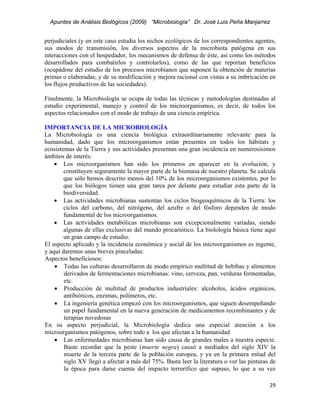 Apuntes de Análisis Biológicos (2009) “Microbiología” Dr. José Luis Peña Manjarrez


perjudiciales (y en este caso estudia los nichos ecológicos de los correspondientes agentes,
sus modos de transmisión, los diversos aspectos de la microbiota patógena en sus
interacciones con el hospedador, los mecanismos de defensa de éste, así como los métodos
desarrollados para combatirlos y controlarlos), como de las que reportan beneficios
(ocupádose del estudio de los procesos microbianos que suponen la obtención de materias
primas o elaboradas, y de su modificación y mejora racional con vistas a su imbricación en
los flujos productivos de las sociedades).

Finalmente, la Microbiología se ocupa de todas las técnicas y metodologías destinadas al
estudio experimental, manejo y control de los microorganismos, es decir, de todos los
aspectos relacionados con el modo de trabajo de una ciencia empírica.

IMPORTANCIA DE LA MICROBIOLOGÍA
La Microbiología es una ciencia biológica extraordinariamente relevante para la
humanidad, dado que los microorganismos están presentes en todos los hábitats y
ecosistemas de la Tierra y sus actividades presentan una gran incidencia en numerosísimos
ámbitos de interés:
    • Los microorganismos han sido los primeros en aparecer en la evolución, y
        constituyen seguramente la mayor parte de la biomasa de nuestro planeta. Se calcula
        que sólo hemos descrito menos del 10% de los microorganismos existentes, por lo
        que los biólogos tienen una gran tarea por delante para estudiar esta parte de la
        biodiversidad.
    • Las actividades microbianas sustentan los ciclos biogeoquímicos de la Tierra: los
        ciclos del carbono, del nitrógeno, del azufre o del fósforo dependen de modo
        fundamental de los microorganismos.
    • Las actividades metabólicas microbianas son excepcionalmente variadas, siendo
        algunas de ellas exclusivas del mundo procariótico. La biolología básica tiene aquí
        un gran campo de estudio.
El aspecto aplicado y la incidencia económica y social de los microorganismos es ingente,
y aquí daremos unas breves pinceladas:
Aspectos beneficiosos:
    • Todas las culturas desarrollaron de modo empírico multitud de bebibas y alimentos
        derivados de fermentaciones microbianas: vino, cerveza, pan, verduras fermentadas,
        etc.
    • Producción de multitud de productos industriales: alcoholes, ácidos orgánicos,
        antibióticos, enzimas, polímeros, etc.
    • La ingeniería genética empezó con los microorganismos, que siguen desempeñando
        un papel fundamental en la nueva generación de medicamentos recombinantes y de
        terapias novedosas
En su aspecto perjudicial, la Microbiología dedica una especial atención a los
microorganismos patógenos, sobre todo a los que afectan a la humanidad
    • Las enfermedades microbianas han sido causa de grandes males a nuestra especie.
        Baste recordar que la peste (muerte negra) causó a mediados del siglo XIV la
        muerte de la tercera parte de la población europea, y ya en la primera mitad del
        siglo XV llegó a afectar a más del 75%. Basta leer la literatura o ver las pinturas de
        la época para darse cuenta del impacto terrorífico que supuso, lo que a su vez

                                                                                           29 
 
 