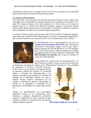 Apuntes de Análisis Biológicos (2009) “Microbiología” Dr. José Luis Peña Manjarrez


necesidad de contacto para su contagio. Pero la “cosa” que se transmite en la enfermedad
siguió siendo objeto de conjeturas durante mucho tiempo.

Los primeros microscopistas
En el siglo XIV, con el invento de las primeras lentes para corregir la visión, surgió cierta
curiosidad sobre su capacidad de aumentar la apariencia en el tamaño de los objetos. En el
siglo XVI surgieron algunas ideas sobre aspectos de la física óptica de las lentes de
aumento, pero no se encontró una aplicación inmediata. Aunque se piensa que Galileo
Galilei realizó algunas observaciones “microscópicas” invirtiendo su telescopio a partir de
lentes montadas en un tubo, pero no tuvieron ninguna repercusión.

La primera referencia segura sobre el microscopio (1621) se debe a Constantijn Huygens,
quien relata que el inglés Cornelis Drebbel tenía en su taller un instrumento magnificador,
que recibió el nombre de microscopium en l625, en la Accademia dei Lincei, de Roma.

                               El descubrimiento de los microorganismos fue obra de
                               Antonie van Leeuwenhoek (1632-1723), quien fabricó unos
                               cuatrocientos microscopios simples, con los que llegó a
                               obtener aumentos de casi 300 diámetros. En 1675 descubrió
                               que en una gota de agua de estanque pululaba una variedad
                               de pequeñas criaturas a las que denominó “animálculos”. En
                               1683 descubrió las bacterias, por lo que se considera el
                               “padre de la Microbiología”.

                               Leeuwenhoek fue comunicando sus descubrimientos a la
                              Royal Society de Londres a través de una serie de cartas que
se difundieron, en traducción inglesa, en las “Philosophical Transactions”. Sus cualidades
de observador le llevaron a describir protozoos
(como Giardia, que encontró en sus propias heces),
la estructura estriada del músculo, la circulación
capilar, a descubrir los espermatozoides y los
glóbulos rojos (por lo que también se le considera el
fundador de la Histología animal), así como a
detallar diversos aspectos estructurales de las
semillas y embriones de plantas. Leeuwenhoek se
percató de la abundancia y ubicuidad de sus
animálculos, observándolos en vinagre, placa dental,
etc.

Aunque los descubrimientos de Leeuwenhoek
despertaron interés al ser comunicados, pocos
intentaron o pudieron reproducirlos seriamente.
Además, la fabricación de lentes sencillas de gran
aumento era difícil y el manejo de los microscopios
simples, bastante engorroso.                     Microscopio simple de Leeuwenhoek



                                                                                           3 
 
 