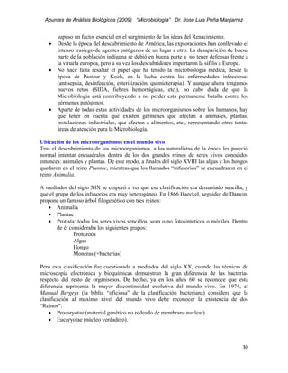 Apuntes de Análisis Biológicos (2009) “Microbiología” Dr. José Luis Peña Manjarrez


         supuso un factor esencial en el surgimiento de las ideas del Renacimiento.
     •   Desde la época del descubrimiento de América, las exploraciones han conllevado el
         intenso trasiego de agentes patógenos de un lugar a otro. La desaparición de buena
         parte de la población indígena se debió en buena parte a no tener defensas frente a
         la viruela europea, pero a su vez los descubridores importaron la sífilis a Europa.
     •   No hace falta resaltar el papel que ha tenido la microbiología médica, desde la
         época de Pasteur y Koch, en la lucha contra las enfermedades infecciosas
         (antisepsia, desinfección, esterilización, quimioterapia). Y aunque ahora tengamos
         nuevos retos (SIDA, fiebres hemorrágicas, etc.), no cabe duda de que la
         Microbiología está contribuyendo a no perder esta permanente batalla contra los
         gérmenes patógenos.
     •   Aparte de todas estas actividades de los microorganismos sobre los humanos, hay
         que tener en cuenta que existen gérmenes que afectan a animales, plantas,
         instalaciones industriales, que afectan a alimentos, etc., representando otras tantas
         áreas de atención para la Microbiología.

Ubicación de los microorganismos en el mundo vivo
Tras el descubrimiento de los microorganismos, a los naturalistas de la época les pareció
normal intentar encuadralos dentro de los dos grandes reinos de seres vivos conocidos
entonces: animales y plantas. De este modo, a finales del siglo XVIII las algas y los hongos
quedaron en el reino Plantae, mientras que los llamados “infusorios” se encuadraron en el
reino Animalia.

A mediados del siglo XIX se empezó a ver que esa clasificación era demasiado sencilla, y
que el grupo de los infusorios era muy heterogéneo. En 1866 Haeckel, seguidor de Darwin,
propone un famoso árbol filogenético con tres reinos:
   • Animalia
   • Plantae
   • Protista: todos los seres vivos sencillos, sean o no fotosintéticos o móviles. Dentro
        de él consideraba los siguientes grupos:
                Protozoos
                Algas
                Hongo
                Moneras (=bacterias)

Pero esta clasificación fue cuestionada a mediados del siglo XX, cuando las técnicas de
microscopía electrónica y bioquímicas demuestran la gran diferencia de las bacterias
respecto del resto de organismos. De hecho, ya en los años 60 se reconoce que esta
diferencia representa la mayor discontinuidad evolutiva del mundo vivo. En 1974, el
Manual Bergeys (la biblia “oficiosa” de la clasificación bacteriana) considera que la
clasificación al máximo nivel del mundo vivo debe reconocer la existencia de dos
“Reinos”:
    • Procaryotae (material genético no rodeado de membrana nuclear)
    • Eucaryotae (núcleo verdadero).



                                                                                           30 
 
 