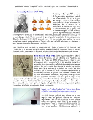 Apuntes de Análisis Biológicos (2009) “Microbiología” Dr. José Luis Peña Manjarrez


       Lazzaro Spallanzani (1729-1799)
                                                       A principios del siglo XIX la teoría
                                                       de la generación espontánea recibió
                                                       un refuerzo antes de morir, debido
                                                       por un lado a razones extracientíficas
                                                       (auge del concepto de transmutación
                                                       producido por la escuela de la
                                                       filosofía de la naturaleza), y por otro
                                                       al descubrimiento del oxígeno y de
                                                       su importancia para la vida, de modo
                                                       que los experimentos de Spallanzani
se interpretaron como que al calentarse las infusiones, el oxígeno del aire se destruía, y por
lo tanto desaparecía la “fuerza vegetativa” que originaba la aparición de microorganismos.
Theodor Schwann (1810-1882) presentó en 1836 un método para refutar la teoría
abiogénica: calentó maceraciones en frascos a los que se había eliminado previamente el
aire, pero no continuó trabajando en esta línea.

Para complicar más las cosas, la publicación de “Sobre el origen de las especies” por
Darwin en 1859, fue utilizada por algunos preformacionistas. El mismo Haeckel, en una
fecha tan tardía como 1866, se mostraba escéptico ante las pruebas aportadas por Pasteur.

                             Louis Pasteur (1822-1895) asestó el golpe definitivo a favor
                             de la teoría biogénica. En un informe a la Academia de
                             Ciencias de París, en 1860 (“Expériences rélatives aux
                             générations dites spontanées”) y en escritos posteriores
                             comunica sus experimentos: calentó infusiones en matraces de
                             vidrio a los que estiraba lateralmente el cuello, haciéndolo
                             largo, estrecho y sinuoso, y dejándolo sin cerrar, con esto
                             demostró que el líquido no desarrollaba microorganismos, y
                             eliminó la posibilidad de que un “aire alterado” fuera la causa
                             de la no aparición de gérmenes. Comprobó que los gérmenes
                             del aire quedaban retenidos a su paso por el largo cuello
sinuoso, en las paredes del tubo, y no alcanzaban el interior del recipiente, quedando la
infusión estéril indefinidamente. Sólo si se rompía el cuello lateral o si se inclinaba el
frasco de modo que pasara parte de líquido a la porción de cuello, los gérmenes podían
contaminar la infusión y originar un rápido crecimiento.

                                       Frasco con "cuello de cisne" de Pasteur, con el que
                                       refutó las ideas sobre la generación espontánea.

                                       En 1861 Pasteur publicó otro informe en el que
                                       explica cómo se pueden capturar los “cuerpos
                                       organizados” del aire con ayuda de un tubo con un
                                       tapón de algodón como filtro, y la manera de
                                       recuperarlos para su observación microscópica. De
                                       esta forma quedaba definitivamente aclarado el


                                                                                            5 
 
 