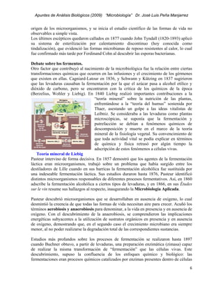Apuntes de Análisis Biológicos (2009) “Microbiología” Dr. José Luis Peña Manjarrez


origen de los microorganismos, y se inicia el estudio científico de las formas de vida no
observables a simple vista.
Los últimos escépticos quedaron callados en 1877 cuando John Tyndall (1820-1893) aplicó
su sistema de esterilización por calentamiento discontinuo (hoy conocida como
tindalización), que evidenció las formas microbianas de reposo resistentes al calor, lo cual
fue confirmado más tarde por Ferdinand Cohn al descubrir las esporas bacterianas.

Debate sobre los fermentos.
Otro factor que contribuyó al nacimiento de la microbiológica fue la relación entre ciertas
transformaciones químicas que ocurren en las infusiones y el crecimiento de los gérmenes
que existen en ellas. Cagniard-Latour en 1836, y Schwann y Kützing en 1837 sugirieron
que las levaduras causaban la fermentación por la que el azúcar pasa a alcohol etílico y
dióxido de carbono, pero se encontraron con la crítica de los químicos de la época
(Berzelius, Wohler y Liebig). En 1840 Liebig realizó importantes contribuciones a la
                                     “teoría mineral” sobre la nutrición de las plantas,
                                     enfrentándose a la “teoría del humus” sostenida por
                                     Thaer, asestando un golpe a las ideas vitalistas de
                                     Leibniz. Se consideraba a las levaduras como plantas
                                     microscópicas, se suponía que la fermentación y
                                     putrefacción se debían a fenómenos químicos de
                                     descomposición y muerte en el marco de la teoría
                                     mineral de la fisiología vegetal. Su convencimiento de
                                     que toda actividad vital se podía explicar en términos
                                     de química y física retrasó por algún tiempo la
                                     adscripción de estos fenómenos a células vivas.
   Teoría mineral de Liebig
Pasteur intervino de forma decisiva. En 1857 demostró que los agentes de la fermentación
láctica eran microorganismos, trabajó sobre un problema que había surgido entre los
destiladores de Lille cuando en sus barricas la fermentación alcohólica fue sustituida por
una indeseable fermentación láctica. Sus estudios duraron hasta 1876, Pasteur identificó
distintos microorganismos responsables de diferentes procesos fermentativos. Así, en 1860
adscribe la fermentación alcohólica a ciertos tipos de levaduras, y en 1866, en sus Études
sur le vin resume sus hallazgos al respecto, inaugurando la Microbiología Aplicada.

Pasteur descubrió microorganismos que se desarrollaban en ausencia de oxígeno, lo cual
desmintió la creencia de que todas las formas de vida necesitan aire para crecer. Acuñó los
términos aerobiosis y anaerobiosis para denominar, a la vida en presencia y en ausencia de
oxígeno. Con el descubrimiento de la anaerobiosis, se comprendieron las implicaciones
energéticas subyacentes a la utilización de sustratos orgánicos en presencia y en ausencia
de oxígeno, demostrando que, en el segundo caso el crecimiento microbiano era siempre
menor, al no poder realizarse la degradación total de las correspondientes sustancias.

Estudios más profundos sobre los procesos de fermentación se realizaron hasta 1897
cuando Buchner obtuvo, a partir de levaduras, una preparación enzimática (zimasa) capaz
de realizar la misma transformación de “fermentación” que las células vivas. Este
descubrimiento, supuso la confluencia de los enfoques químico y biológico: las
fermentaciones eran procesos químicos catalizados por enzimas presentes dentro de células
                                                                                          6 
 
 