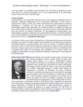 Apuntes de Análisis Biológicos (2009) “Microbiología” Dr. José Luis Peña Manjarrez


vivas, que podían ser estudiados extracelularmente. De esta forma, la Bioquímica, nacida
como rama de la química fisiológica, que se venía especializando en la enzimología,
encontró una alianza con la Microbiología.

Avances técnicos
El pleomorfismo, en el siglo XIX, mantenía que los microorganismos adoptaban formas y
funciones cambiantes dependiendo de las condiciones ambientales. A estas ideas se
oponían Koch, Pasteur y Cohn, que estaban convencidos de la especificidad y constancia
morfológica y fisiológica de cada tipo de microorganismo (monomorfismo). El
pleomorfismo surgió como explicación a la variedad de formas y actividades que aparecían
en un simple frasco de infusión, pero Pasteur, se percató de que los cultivos que aparecían
eran una sucesión de distintas poblaciones de microorganismos predominantes, que,
determinaban la posterior composición de la comunidad microbiana. La solución definitiva
a esta cuestión dependía, de un desarrollo técnico, que a su vez suministró una herramienta
para la nueva ciencia: los métodos de cultivo puro.

Los primeros cultivos puros fueron obtenidos por el micólogo Brefeld, quien aisló esporas
de hongos y las cultivó en medios sólidos a base de gelatina. Este método era no viable para
las bacterias debido a su menor tamaño, por lo que se recurrió a un método basado en
diluciones: Lister, en 1878 realizó diluciones secuenciales de cultivos mixtos, hasta lograr
muestras en las que existía una sola célula. Pero la técnica era tediosa y normalmente sólo
se lograba aislar células de las bacterias más abundantes en el cultivo original. Sin
embargo, el experimento sirvió para confirmar la naturaleza “particulada” de los agentes de
las fermentaciones.

Robert Koch (1843-1910) buscaba métodos más sencillos de cultivo puro, necesarios para
sus investigaciones sobre bacterias patógenas. Primero empleó rodajas de papa como
                       sustrato sólido nutritivo en el cual se desarrollaban colonias
                       macroscópicas de bacterias con morfología característica, que Koch
                       interpretó como resultado del crecimiento de células individuales.
                       Pero después utilizó el caldo de cultivo a base de carne (diseñado
                       por Loeffler), añadiéndole gelatina. El medio sólido logrado era
                       transparente, y permitía ver fácilmente los rasgos coloniales,
                       contenía los nutrientes adecuados para el crecimiento de una amplia
                       gama de bacterias. Éstas eran inoculadas en la superficie del medio
                       con un hilo de platino pasado previamente por la llama, por la
                       técnica de siembra en estría. Sin embargo, la gelatina era atacada
                       por determinados microorganismos, y tenía un bajo punto de fusión;
ambos problemas se solventaron cuando en 1882 Walter Hesse, siguiendo una sugerencia
de su mujer Fanny, introdujo el agar-agar (polisacárido extraído de algas rojas) como nuevo
agente solidificante. El trabajo de Koch derribó las ideas pleomorfistas, y planteo la
primera propuesta del concepto de especie en el mundo bacteriano. En 1887 Petri, un
ayudante de Koch, sustituyó las bandejas de vidrio cubiertas con campanas, por un sistema
manejable de placas de cristal planas, que se conoce como cajas de Petri.




                                                                                          7 
 
 