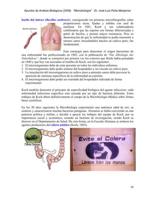 Apuntes de Análisis Biológicos (2009) “Microbiología” Dr. José Luis Peña Manjarrez


bacilo del ántrax (Bacillus anthracis), consiguiendo las primeras microfotografías sobre
                                preparaciones secas, fijadas y teñidas con azul de
                                metileno. En 1881, Koch y sus colaboradores
                                confirmaron que las esporas son formas diferenciadas a
                                partir de bacilos, y poseen mayor resistencia. Pero su
                                demostración de que la enfermedad se podía transmitir a
                                ratones sanos inoculándoles bacilos en cultivo puro, fue
                                fundamental.

                                  Esta estrategia para demostrar el origen bacteriano de
una enfermedad fue perfeccionado en 1882, con la publicación de “Die Äthiologie der
Tuberkulose”, donde se comunicó por primera vez los criterios que Henle había postulado
en 1840 y que hoy van asociados al nombre de Koch, son los siguientes:
1. El microorganismo debe de estar presente en todos los individuos enfermos.
2. El microorganismo debe poder aislarse del hospedador y ser crecido en cultivo puro.
3. La inoculación del microorganismo en cultivo puro a animales sanos debe provocar la
   aparición de síntomas específicos de la enfermedad en cuestión.
4. El microorganismo debe poder ser reaislado del hospedador infectado de forma
   experimental.

Koch también demostró el principio de especificidad biológica del agente infeccioso: cada
enfermedad infecciosa específica está causada por un tipo de bacteria diferente. Estos
trabajos de Koch abren definitivamente el campo de la Microbiología Médica sobre firmes
bases científicas.

En los 20 años siguientes la Microbiología experimentó una auténtica edad de oro, se
aislaron y caracterizaron muchas bacterias patógenas. Alemania se había convertido en una
potencia política y militar, y decidió a apoyar los trabajos del equipo de Koch, por su
importancia social y económica, creando un Instituto de investigación, siendo Koch su
director en el Departamento de Salud. De esta forma, en la Escuela Alemana se aislaron los
agentes productores del cólera asiático (Koch, 1883),




                                                                                       10 
 
 
