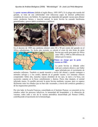 Apuntes de Análisis Biológicos (2009) “Microbiología” Dr. José Luis Peña Manjarrez


La peste vacuna africana (debida al inglés Bruce, 1895-1897), Es la plaga más temida del
ganado, se trata de una enfermedad viral infecciosa capaz de destruir poblaciones
completas de reses y de búfalos. En regiones que dependen del ganado vacuno para obtener
carne, productos lácteos y tracción animal, la peste bovina ha causado hambrunas
generalizadas y graves daños económicos y políticos.




En el decenio de 1890 una epidemia eliminó entre 80 y 90 por ciento del ganado en el
Africa subsahariana. En fecha más reciente, se calcula el costo de otro brote de peste
                                                  bovina que asoló gran parte de Africa
                                                  entre 1982 y 1984 en 500 millones de
                                                  dólares por lo menos.
                                                    Países en riesgo por la peste
                                                    vacuna en 1983.
                                                    La peste bovina se difunde sobre
                                                    todo por contacto directo y por beber
                                                    agua infectada por el excremento de
animales enfermos. También se puede trasmitir a través del aliento y puede contagiar a
animales salvajes y a los cerdos, además de al ganado vacuno. Los síntomas clínicos
comprenden: fiebre alta, manchas rojizas alrededor de los ojos, la nariz y la boca, con
secreción; espuma en la boca; estreñimiento y diarrea. Pocos días después, el animal
infectado muere. Es posible prevenir la peste bovina mediante vacunas, pero se esparce
fácilmente entre los rebaños que no han sido vacunados, a través del comercio ganadero y
de las migraciones pastoriles.

Por otro lado, la Escuela Francesa, consolidada en el Instituto Pasteur, se concentró en los
estudios sobre los procesos infectivos, la inmunidad del hospedador, y la obtención de
vacunas, sobre todo a raíz de la vacuna antirrábica desarrollada por Pasteur (1885),
contribuyendo al nacimiento de la Inmunología.




                                                                                         15 
 
 