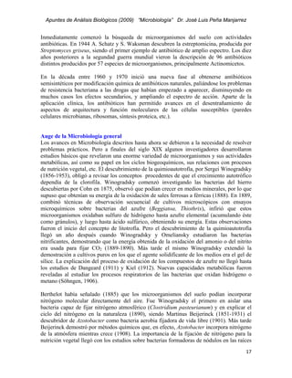Apuntes de Análisis Biológicos (2009) “Microbiología” Dr. José Luis Peña Manjarrez


Inmediatamente comenzó la búsqueda de microorganismos del suelo con actividades
antibióticas. En 1944 A. Schatz y S. Waksman descubren la estreptomicina, producida por
Streptomyces griseus, siendo el primer ejemplo de antibiótico de amplio espectro. Los diez
años posteriores a la segundad guerra mundial vieron la descripción de 96 antibióticos
distintos producidos por 57 especies de microorganismos, principalmente Actinomicetos.

En la década entre 1960 y 1970 inició una nueva fase al obtenerse antibióticos
semisintéticos por modificación química de antibióticos naturales, paliándose los problemas
de resistencia bacteriana a las drogas que habían empezado a aparecer, disminuyendo en
muchos casos los efectos secundarios, y ampliando el espectro de acción. Aparte de la
aplicación clínica, los antibióticos han permitido avances en el desentrañamiento de
aspectos de arquitectura y función moleculares de las células susceptibles (paredes
celulares microbianas, ribosomas, síntesis proteica, etc.).


Auge de la Microbiología general
Los avances en Microbiología descritos hasta ahora se debieron a la necesidad de resolver
problemas prácticos. Pero a finales del siglo XIX algunos investigadores desarrollaron
estudios básicos que revelaron una enorme variedad de microorganismos y sus actividades
metabólicas, así como su papel en los ciclos biogeoquímicos, sus relaciones con procesos
de nutrición vegetal, etc. El descubrimiento de la quimioautotrofía, por Sergei Winogradsky
(1856-1953), obligó a revisar los conceptos procedentes de que el crecimiento autotrófico
dependía de la clorofila. Winogradsky comenzó investigando las bacterias del hierro
descubiertas por Cohn en 1875, observó que podían crecer en medios minerales, por lo que
supuso que obtenían su energía de la oxidación de sales ferrosas a férricas (1888). En 1889,
combinó técnicas de observación secuencial de cultivos microscópicos con ensayos
microquímicos sobre bacterias del azufre (Beggiatoa, Thiothrix), infirió que estos
microorganismos oxidaban sulfuro de hidrógeno hasta azufre elemental (acumulando éste
como gránulos), y luego hasta ácido sulfúrico, obteniendo su energía. Estas observaciones
fueron el inicio del concepto de litotrofía. Pero el descubrimiento de la quimioautotrofía
llegó un año después cuando Winogradsky y Omeliansky estudiaron las bacterias
nitrificantes, demostrando que la energía obtenida de la oxidación del amonio o del nitrito
era usada para fijar CO2 (1889-1890). Más tarde el mismo Winogradsky extendió la
demostración a cultivos puros en los que el agente solidificante de los medios era el gel de
sílice. La explicación del proceso de oxidación de los compuestos de azufre no llegó hasta
los estudios de Dangeard (1911) y Kiel (1912). Nuevas capacidades metabólicas fueron
reveladas al estudiar los procesos respiratorios de las bacterias que oxidan hidrógeno o
metano (Söhngen, 1906).

Berthelot había señalado (1885) que los microorganismos del suelo podían incorporar
nitrógeno molecular directamente del aire. Fue Winogradsky el primero en aislar una
bacteria capaz de fijar nitrógeno atmosférico (Clostridium pasteurianum) y en explicar el
ciclo del nitrógeno en la naturaleza (1890), siendo Martinus Beijerinck (1851-1931) el
descubridor de Azotobacter como bacteria aerobia fijadora de vida libre (1901). Más tarde
Beijerinck demostró por métodos químicos que, en efecto, Azotobacter incorpora nitrógeno
de la atmósfera mientras crece (1908). La importancia de la fijación de nitrógeno para la
nutrición vegetal llegó con los estudios sobre bacterias formadoras de nódulos en las raíces
                                                                                         17 
 
 