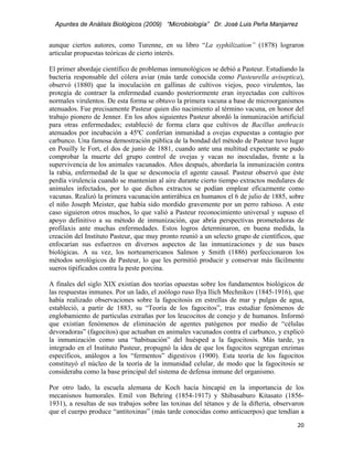 Apuntes de Análisis Biológicos (2009) “Microbiología” Dr. José Luis Peña Manjarrez


aunque ciertos autores, como Turenne, en su libro “La syphilization” (1878) lograron
articular propuestas teóricas de cierto interés.

El primer abordaje científico de problemas inmunológicos se debió a Pasteur. Estudiando la
bacteria responsable del cólera aviar (más tarde conocida como Pasteurella aviseptica),
observó (1880) que la inoculación en gallinas de cultivos viejos, poco virulentos, las
protegía de contraer la enfermedad cuando posteriormente eran inyectadas con cultivos
normales virulentos. De esta forma se obtuvo la primera vacuna a base de microorganismos
atenuados. Fue precisamente Pasteur quien dio nacimiento al término vacuna, en honor del
trabajo pionero de Jenner. En los años siguientes Pasteur abordó la inmunización artificial
para otras enfermedades; estableció de forma clara que cultivos de Bacillus anthracis
atenuados por incubación a 45ºC conferían inmunidad a ovejas expuestas a contagio por
carbunco. Una famosa demostración pública de la bondad del método de Pasteur tuvo lugar
en Pouilly le Fort, el dos de junio de 1881, cuando ante una multitud expectante se pudo
comprobar la muerte del grupo control de ovejas y vacas no inoculadas, frente a la
supervivencia de los animales vacunados. Años después, abordaría la inmunización contra
la rabia, enfermedad de la que se desconocía el agente causal. Pasteur observó que éste
perdía virulencia cuando se mantenían al aire durante cierto tiempo extractos medulares de
animales infectados, por lo que dichos extractos se podían emplear eficazmente como
vacunas. Realizó la primera vacunación antirrábica en humanos el 6 de julio de 1885, sobre
el niño Joseph Meister, que había sido mordido gravemente por un perro rabioso. A este
caso siguieron otros muchos, lo que valió a Pasteur reconocimiento universal y supuso el
apoyo definitivo a su método de inmunización, que abría perspectivas prometedoras de
profilaxis ante muchas enfermedades. Estos logros determinaron, en buena medida, la
creación del Instituto Pasteur, que muy pronto reunió a un selecto grupo de científicos, que
enfocarían sus esfuerzos en diversos aspectos de las inmunizaciones y de sus bases
biológicas. A su vez, los norteamericanos Salmon y Smith (1886) perfeccionaron los
métodos serológicos de Pasteur, lo que les permitió producir y conservar más fácilmente
sueros tipificados contra la peste porcina.

A finales del siglo XIX existían dos teorías opuestas sobre los fundamentos biológicos de
las respuestas inmunes. Por un lado, el zoólogo ruso Ilya Ilich Mechnikov (1845-1916), que
había realizado observaciones sobre la fagocitosis en estrellas de mar y pulgas de agua,
estableció, a partir de 1883, su “Teoría de los fagocitos”, tras estudiar fenómenos de
englobamiento de partículas extrañas por los leucocitos de conejo y de humanos. Informó
que existían fenómenos de eliminación de agentes patógenos por medio de “células
devoradoras” (fagocitos) que actuaban en animales vacunados contra el carbunco, y explicó
la inmunización como una “habituación” del huésped a la fagocitosis. Más tarde, ya
integrado en el Instituto Pasteur, propugnó la idea de que los fagocitos segregan enzimas
específicos, análogos a los “fermentos” digestivos (1900). Esta teoría de los fagocitos
constituyó el núcleo de la teoría de la inmunidad celular, de modo que la fagocitosis se
consideraba como la base principal del sistema de defensa inmune del organismo.

Por otro lado, la escuela alemana de Koch hacía hincapié en la importancia de los
mecanisnos humorales. Emil von Behring (1854-1917) y Shibasaburo Kitasato (1856-
1931), a resultas de sus trabajos sobre las toxinas del tétanos y de la difteria, observaron
que el cuerpo produce “antitoxinas” (más tarde conocidas como anticuerpos) que tendían a
                                                                                         20 
 
 