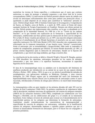 Apuntes de Análisis Biológicos (2009) “Microbiología” Dr. José Luis Peña Manjarrez


neutralizar las toxinas de forma específica, y evidenciaron que el suero que contiene
antitoxinas es capaz de proteger a animales expuestos a una dosis letal de la toxina
correspondiente (1890). La intervención de Ehrlich permitió obtener sueros de caballo con
niveles de anticuerpos suficientemente altos como para conferir una protección eficaz, e
igualmente se pudo disponer de un ensayo para cuantificar la “antitoxina” presente en
suero. Ehrlich dirigió desde 1896 el Instituto Estatal para la Investigación y Comprobación
de Sueros, en Steglitz, cerca de Berlín, y, a partir de 1899, estuvo al frente del mejor
equipado Instituto de Terapia Experimental, en Frankfurt. Durante este último periodo de
su vida, Ehrlich produce una impresionante obra científica, en la que va ahondando en la
comprensión de la inmunidad humoral. En 1900 da a luz su “Teoría de las cadenas
laterales”, en la que formula una explicación de la formación y especificidad de los
anticuerpos, estableciendo una base química para la interacción de éstos con los antígenos.
Por su lado, R. Kraus visualiza por primera vez, en 1897, una reacción antígeno-anticuerpo,
al observar el enturbiamento de un filtrado bacteriano al mezclarlo con un suero inmune
específico (antisuero). En 1898 Jules Bordet (1870-1961) descubre otro componente sérico
relacionado con la respuesta inmunitaria, al que bautiza como “alexina”, caracterizado,
frente al anticuerpo, por su termolabilidad e inespecificidad. (Más tarde se impondría el
nombre de complemento, propuesto por Ehrlich). El mismo Bordet desarrolló, en 1901, el
primer sistema diagnóstico para la detección de anticuerpos, basado en la fijación del
complemento, y que inició una larga andadura, que llega a nuestros días.

La conciliación de las dos teorías se debió a Almorth Wrigth y Stewart R. Douglas, quienes
en 1904 descubren las opsoninas, anticuerpos presentes en los sueros de animales
inmunizados y que, tras unirse a la superficie bacteriana, incrementan la capacidad
fagocítica de los leucocitos.

El área de la inmunopatología inicia su andadura con la descripción del fenómeno de
anafilaxia producido por introducción en un animal de un suero de una especie distinta
(Portier y Richet, 1902; Arthus, 1903), lo que a su vez abriría la posibilidad de métodos de
serodiagnóstico, con aplicaciones múltiples en Medicina, Zoología, y otras ciencias
biológicas. En 1905 Pirquet sugiere que la enfermedad del suero (un fenómemo de
hipersensibilidad) tiene relación directa con la producción de anticuerpos contra el suero
inyectado, introduciendo el término de alergia para referirse a la reactividad inmunológica
alterada.

La inmunoquímica cobra un gran impulso en las primeras décadas del siglo XX con los
trabajos de Karl Landsteiner (1868-1943). Su primera contribución de importancia había
sido la descripción, mediante reacciones de aglutinación, del sistema de antígenos naturales
(ABC0) de los eritrocitos humanos (1901-1902), completada (en colaboración con Von
Dungern y Hirzfeld), con las subdivisiones del grupo A y el estudio de su transmsión
hereditaria. Estos trabajos sirvieron de estímulo para avanzar en el desentrañamiento de la
especificidad química de los antígenos que determinan la formación de anticuerpos.
Landsteiner estudió sistemáticamente las características de inmunogenicidad y
especificidad de reacción de antígenos con anticuerpos, valiéndose de la modificación
química de antígenos, denominando haptenos a aquellos grupos químicos que por sí
mismos no desencadenan formación de anticuerpos, pero sí lo hacen tras ser conjugados a
proteínas portadoras.
                                                                                         21 
 
 
