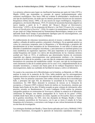 Apuntes de Análisis Biológicos (2009) “Microbiología” Dr. José Luis Peña Manjarrez


Los primeros esfuerzos para lograr un clasificación bacteriana por parte de Cohn (1875) y
Migula (1894), que sustentaban su concepto de especie predominantemente sobre
caracteres morfológicos. Pero hacia 1900 era evidente la arbitrariedad e insuficiencia de
este tipo de clasificaciones, de modo que los intentos posteriores hicieron uso de caracteres
bioquímicos (Orma Jensen, 1909), o de una mezcla de rasgos morfológicos, bioquímicos,
patogénicos y de tinción (Buchanan, 1915). El sistema de taxonomía bacteriana adquirió un
nuevo impulso a partir de la 1ª edición del “Bergey's Manual of Determinative
Bacteriology” (1923), y de las propuestas de Kluyver y van Niel (“Prospects for a natural
system of classification of bacteria”, 1936). En cuanto a la nomenclatura, no fue hasta 1958
en que cuajó un Código Internacional de Nomenclatura Bacteriológica, aunque ya se venía
aplicando desde hacía tiempo el procedimiento tipológico para los microorganismos, con
criterios similares a los de la Zoología y la Botánica.

El establecimiento de relaciones taxonómicas precisó el recurso a métodos cada vez más
amplios y afinados de análisis genético, estructural o fisiológico. En un apartado anterior ya
vimos las conexiones tempranas entre la Bioquímica y la Microbiología a propósito del
descubrimiento de la base enzimática de las fermentaciones, lo cual abrió el camino para
dilucidar el metabolismo energético microbiano, y para demostrar su similitud química con
rutas metabólicas de organismos superiores. Otro paso importante en la percepción de la
unidad bioquímica del mundo vivo deriva del descubrimiento de las vitaminas (término
acuñado por Funk en 1911), al establecerse que determinados factores de crecimiento
requeridos por algunos microorganismos eran químicamente similares a las vitaminas
necesarias en la dieta de los animales, y que este tipo de compuestos representa precursores
biosintéticos de coenzimas del metabolismo celular. Así pues, este tipo de investigaciones
sentó claramente la idea de la unidad química de los seres vivos, independientemente de su
encuadre taxonómico, y encauzó una buena parte de los trabajos bioquímicos hacia los
microorganismos, dadas sus cualidades de facilidad de manejo y cultivo en laboratorio.

En cuanto a las conexiones de la Microbiología con la Genética, ya Beijerink, en 1900, tras
analizar la teoría de la mutación de De Vries, había predicho que los microoganismos
podrían convertirse en objetos de investigación más adecuados que los sistemas animales o
vegetales. Pero las primeras conexiones entre ambas ciencias arrancan de la necesidad que
hubo, a principios del siglo XX, de determinar la sexualidad de los hongos con fines
taxonómicos. En 1905 Maire demostró la existencia de meiosis en la formación de
ascosporas, y Claussen (1907) evidenció fusión de núcleos en Ascomicetos, mientras que
Kniepp, hacia finales de los años 30 había recogido un gran volumen de información sobre
procesos sexuales en Basidiomicetos. El sueco Lindegren (1936) realiza las primeras
cartografías genéticas en cromosomas de Neurospora, durante su estancia en el laboratorio
californiano de Morgan; este último, propugnador de la “teoría de los genes” (1926),
confiaba desde hacía años en ampliar sus éxitos, logrados en Drosophila, hacia el estudio
de la genética microbiana. En 1941, otros dos discípulos de Morgan, Beadle y Tatum,
aislan mutantes auxotróficos de Neurospora, con lo que se inicia el estudio de la base
bioquímica de la herencia, y convierten a este hongo en una valiosa herramienta de trabajo
en esta línea de investigación.

Las estrategias diseñadas por Beadle y Tatum fueron aplicadas por Luria y Delbrück (1943)
a cultivos bacterianos, investigando la aparición de mutaciones espontáneas resitentes a
                                                                                           25 
 
 