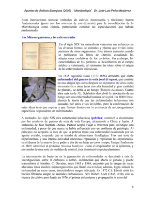 Apuntes de Análisis Biológicos (2009) “Microbiología” Dr. José Luis Peña Manjarrez


Estas innovaciones técnicas (métodos de cultivo, microscopía y tinciones) fueron
fundamentales (junto con los sistemas de esterilización) para la consolidación de la
Microbiología como ciencia, permitiendo eliminar las especulaciones que habían
predominado.

Los Microorganismos y las enfermedades

                               En el siglo XIX los naturalistas centraron sus esfuerzos en
                              las diversas formas de animales y plantas que vivían como
                              parásitos de otros organismos. Este interés aumentó cuando
                              se publicaron los libros de Darwin, estudiando las
                              adaptaciones evolutivas de los parásitos. Sin embargo, las
                              características de los parásitos se describieron en el campo
                              médico y veterinario, al retomarse las ideas sobre el origen
                              de las enfermedades infecciosas.

                              En 1835 Agostino Bassi (1773-1856) demostró que cierta
                             enfermedad del gusano de seda (mal di segno), que consiste
                             en una alergia tipo asma después de exponerse en sitios como
                             invernaderos u otras áreas con alta humedad y gran cantidad
                             de plantas), se debía a un hongo (Botrytis bassiana). Cuatro
                             años más tarde J.L. Schönlein descubrió la asociación de un
                             hongo con una enfermedad humana de la piel. En 1840 Henle,
                             planteó la teoría de que las enfermedades infecciosas son
                             causadas por seres vivos invisibles, pero la confirmación de
estas ideas tuvo que esperar a que Pasteur demostrara la existencia de microorganismos
específicos responsables de enfermedades.

A mediados del siglo XIX otra enfermedad infecciosa (pebrina) comenzó a diseminarse
por los criaderos de gusano de seda de toda Europa, alcanzando a China y Japón. A
instancias de Jean Baptiste Dumas, Pasteur aceptó viajar a Provenza para investigar esta
enfermedad, a pesar de que nunca se había enfrentado con un problema de patología. Al
principio no aceptaba la idea de que la pebrina fuera una enfermedad ocasionada por un
agente extraño, creyendo que se trataba de alteraciones fisiológicas. Tras una serie de
experimentos, y una intensa actividad intelectual repasando y repitiendo las experiencias,
en el drama de la muerte de su padre y dos de sus hijas en corto tiempo, Pasteur finalmente
en 1869, identificó al protozoo Nosema bombycis como el responsable de la epidemia, y
por medio de una serie de medidas de control, ésta disminuyó espectacularmente

La intervención de bacterias en la generación de enfermedades se descubrió a raíz de
investigaciones sobre el carbunco o ántrax, enfermedad que afecta al ganado y puede
transmitirse al hombre. C. Davaine, entre 1863 y 1868, encontró que la sangre de vacas
afectadas tenía muchos microorganismos que llamó bacteridios; además, logró inducir la
enfermedad en vacas sanas, inoculándoles sangre infectada. En 1872 C.J. Eberth aisló los
bacilos filtrando sangre de animales carbuncosos. Pero Robert Koch (1843-1910), con su
técnica de cultivo puro logró, en 1876, el primer aislamiento y propagación in vitro del


                                                                                         9 
 
 