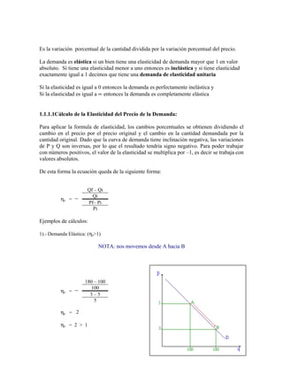 Es la variación porcentual de la cantidad dividida por la variación porcentual del precio. 
La demanda es elástica si un bien tiene una elasticidad de demanda mayor que 1 en valor 
absoluto. Si tiene una elasticidad menor a uno entonces es inelástica y si tiene elasticidad 
exactamente igual a 1 decimos que tiene una demanda de elasticidad unitaria 
Si la elasticidad es igual a 0 entonces la demanda es perfectamente inelástica y 
Si la elasticidad es igual a µ entonces la demanda es completamente elástica 
1.1.1.1Cálculo de la Elasticidad del Precio de la Demanda: 
Para aplicar la formula de elasticidad, los cambios porcentuales se obtienen dividiendo el 
cambio en el precio por el precio original y el cambio en la cantidad demandada por la 
cantidad original. Dado que la curva de demanda tiene inclinación negativa, las variaciones 
de P y Q son inversas, por lo que el resultado tendría signo negativo. Para poder trabajar 
con números positivos, el valor de la elasticidad se multiplica por –1, es decir se trabaja con 
valores absolutos. 
De esta forma la ecuación queda de la siguiente forma: 
hp = 
Qf – Qi 
Qi 
Pf– Pi 
Pi 
Ejemplos de cálculos: 
1).- Demanda Elástica: (hp>1) 
NOTA: nos movemos desde A hacia B 
hp = 
180 – 100 
100 
3 – 5 
5 
hp = 2 
hp = 2 > 1 
16 
 