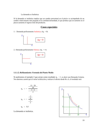 La demanda es Inelástica 
Si la demanda es inelástica implica que un cambio porcentual en el precio va acompañado de un 
cambio relativamente más pequeño en la cantidad demandada, lo que produce que un aumento en el 
precio aumenta el ingreso total del productor. 
Casos especiales 
1.- Demanda perfectamente Inelástica: (hp = 0) 
Dq = 0 
2.- Demanda perfectamente Elástica: (hp = ¥) 
1.1.1.2.-Refinamiento: Formula del Punto Medio 
Si analizamos el ejemplo 2 que arrojo como resultado hp = 1, es decir una Demanda Unitaria. 
Nos daremos cuenta que al variar la dirección y realizar el cálculo desde B a A, el resultado será 
hp = 
15 – 20 
20 
3 – 2 
2 
hp = 
-1 
412 
hp = 0,5 
La demanda es inelástica. 
18 
Dp = 0 
 