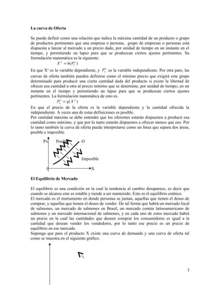 La curva de Oferta 
Se puede definir como una relación que indica la máxima cantidad de un producto o grupo 
de productos pertinentes que una empresa o persona, grupo de empresas o personas está 
dispuesta a lanzar al mercado a un precio dado, por unidad de tiempo en un instante en el 
tiempo, y permitiendo un lapso para que se produzcan ciertos ajustes pertinentes. Su 
formulación matemática es la siguiente: 
X o = h P 
( o ) 
x 
En que Xo es la variable dependiente, y o 
x P es la variable independiente. Por otra pare, las 
curvas de oferta también pueden definirse como el mínimo precio que exigirá este grupo 
determinado para producir una cierta cantidad dada del producto si existe la libertad de 
ofrecer esa cantidad u otra al precio mínimo que se determine, por unidad de tiempo, en un 
instante en el tiempo y permitiendo un lapso para que se produzcan ciertos ajustes 
pertinentes. La formulación matemática de esto es. 
o ( o ) 
x P = q X 
En que el precio de la oferta es la variable dependiente y la cantidad ofrecida la 
independiente. A veces una de estas definiciones es posible. 
Por cantidad máxima se debe entender que los oferentes estarán dispuestos a producir esa 
cantidad como máximo, y que por lo tanto estarán dispuestos a ofrecer menos que eso. Por 
lo tanto también la curva de oferta puede interpretarse como un línea que separa dos áreas, 
posible e imposible. 
Px Posible O 
Imposible 
0 X 
El Equilibrio de Mercado 
El equilibrio es una condición en la cual la tendencia al cambio desaparece, es decir que 
cuando se alcanza este es estable y tiende a ser mantenido. Esto es el equilibrio estático. 
El mercado es el instrumento en donde personas se juntan, aquellas que tienen el deseo de 
comprar, y aquellas que tienen el deseo de vender. De tal forma que habrá un mercado local 
de salmones, un mercado de salmones en Brasil, un mercado común latinoamericano de 
salmones y un mercado internacional de salmones, y en cada uno de estos mercado habrá 
un precio en la cual las cantidades que deseen comprar los consumidores es igual a la 
cantidad que desean vender los vendedores, por lo tanto ese precio es un precio de 
equilibrio en ese mercado. 
Suponga que para el producto X existe una curva de demanda y una curva de oferta tal 
como se muestra en el siguiente gráfico. 
3 
 
