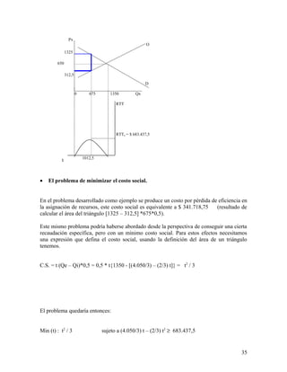 Px 
· El problema de minimizar el costo social. 
En el problema desarrollado como ejemplo se produce un costo por pérdida de eficiencia en 
la asignación de recursos, este costo social es equivalente a $ 341.718,75 (resultado de 
calcular el área del triángulo [1325 – 312,5] *675*0,5). 
Este mismo problema podría haberse abordado desde la perspectiva de conseguir una cierta 
recaudación específica, pero con un mínimo costo social. Para estos efectos necesitamos 
una expresión que defina el costo social, usando la definición del área de un triángulo 
tenemos. 
C.S. = t (Qe – Qi)*0,5 = 0,5 * t{1350 - [(4.050/3) – (2/3) t]} = t2 / 3 
El problema quedaría entonces: 
Min (t) : t2 / 3 sujeto a (4.050/3) t – (2/3) t2 ³ 683.437,5 
35 
O 
1325 
312,5 
0 675 1350 Qx 
D 
RTT 
t 1012,5 
RTTa = $ 683.437,5 
650 
 