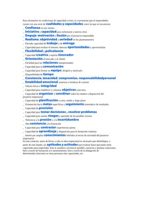 Para afrontarlos en condiciones de seguridad y éxito, es conveniente que el emprendedor
cuente con una serie de cualidades y capacidades, entre las que se encuentran:
_ Confianza en uno mismo
_ Iniciativa y capacidad para enfrentarse a nuevos retos
_ Empuje, motivación e ilusión por el proyecto emprendido
_ Realismo, objetividad y seriedad en los planteamientos
_ Elevada capacidad de trabajo y de entrega
_ Capacidad para evaluar el entorno, detectar oportunidades y aprovecharlas
_ Flexibilidad y polivalencia
_ Capacidad creativa y espíritu innovador
_ Orientación al mercado y al cliente
_ Facilidad para las relaciones interpersonales
_ Capacidad para la comunicación
_ Capacidad para formar un equipo, dirigirlo y motivarlo
_ Disponibilidad de tiempo
_ Constancia, tenacidad, compromisoy responsabilidadpersonal
_ Estabilidad emocional, entereza y fortaleza de carácter
_ Valores éticos e integridad
_ Capacidad para establecer y culminar objetivos concretos
_ Capacidad de organizar y coordinar todos los medios a disposición del
proyecto empresarial
_ Capacidad de planificación a corto, medio y largo plazo
_ Orientación hacia metas específicas y seguimiento sistemático de resultados
_ Capacidad de previsión
_ Capacidad para tomar decisiones y resolver problemas
_ Capacidad para asumir riesgos y aprender de los posibles reveses
_ Tolerancia a la presión y a la incertidumbre
_ Alta resistencia a la frustración
_ Capacidad para contrastar experiencias ajenas
_ Capacidad de aprendizaje y disposición para la formación continua
_ Interés por ampliar conocimientos referidos al sector de actividad del proyecto
empresarial
En este contexto, antes de llevar a cabo tu idea empresarial es necesario que identifiques, a
partir de este listado, tus aptitudes y actitudes para evaluar hasta qué punto estás
capacitado para emprender. Esto te ayudará a reconocer posibles carencias y plantear soluciones,
bien a través de formación y/o asesoramiento, bien a través de la delegación de
determinadas funciones en otras personas más capacitadas, etc.
 