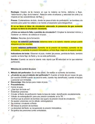Reología: Estudio de la manera en que la materia se forma, deforma o fluye.
“deformación y flujo de la materia”. Relación entre el esfuerzo y velocidad de corte y su
impacto en las características del flujo.
Presas: Contenedores de lodo, donde se pesa el lodo de perforación, se bombea a la
saranda para quitar los solidos o se manda al separador para desgacificar.
Si no se tiene el ritmo de circulación adecuado, la presencia de gas aumenta
porque no tiene la circulación necesaria.
¿Cómo se reduce la falta o perdida de circulación?: Emplear la densidad mínima y
mantener un mínimo de sólidos en el pozo.
Sólidos: Recortes de la formación.
Aunque no estemos perforando debemos tener a la tubería rotando porque puede
atraparse por los recortes.
Cuando estamos perforando: Aumento de la presión de bombeo, aumento de las
emboladas, y aumenta la presión hidrostática y el lodo fluye mejor en el espacio anular.
Indicadores de brote: Observar el pozo, niveles de presas, perdida de fluido, también
cuando se tiene flujo de fluido y no se está perforando.
Sondeo: Cuando se saca la tubería más rápido que la velocidad en la que estamos
perforando.
Métodos de control de pozo
1. Método del perforador: Es el más usado. Se realiza un aumento de bombeo.
 ¿Cuándo se usa el método del perforador?: Cuando el brote es por causa de gas,
por succión SWAB cuando se saca la sarta, cuando hay densificado, cuando el equipo
y personal son limitados.
 Desventaja: Más tiempo para matar el pozo.
 Procedimiento:
 Cerrar el pozo.
 ¿Qué tipo de brote es?
 Estabilizar presiones
 Circular el fluido de perforación hasta la tasa de matar, densificando escaladamente.
 Válvula de estrangulación para una presión constante en la TR.
 Verificar que la presión de bombeo sea igual a la presión inicial de circulación.
 Se ajustan presiones con la válvula estranguladora
 Se continúa circulando el fluido
 Se reduce la presión de bombeo
 La densidad del fluido va recuperando la presión hidrostática.
 Se grafica las presiones contra emboladas.
 